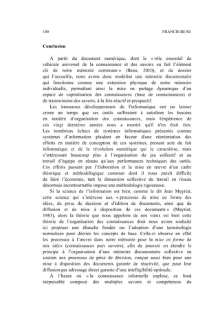 Conclusion
À partir du document numérique, dont le « rôle essentiel de
véhicule universel de la connaissance et des savoirs en fait l’élément
clé de notre mémoire commune » (Beau, 2010), et du dossier
qui l’accueille, nous avons donc modélisé une mémoire documentaire
qui fonctionne comme une extension physique de notre mémoire
individuelle, permettant ainsi la mise en partage dynamique d’un
espace de capitalisation des connaissances (base de connaissances) et
de transmission des savoirs, à la fois réactif et prospectif.
Les immenses développements de l'informatique ont pu laisser
croire un temps que ses outils suffiraient à satisfaire les besoins
en matière d’organisation des connaissances, mais l'expérience de
ces vingt dernières années nous a montré qu'il n'en était rien.
Les nombreux échecs de systèmes informatiques présentés comme
systèmes d’information plaident en faveur d'une réorientation des
efforts en matière de conception de ces systèmes, prenant acte du fait
informatique et de la révolution numérique qui le caractérise, mais
s’intéressant beaucoup plus à l’organisation du jeu collectif et au
travail d’équipe en réseau qu’aux performances techniques des outils.
Ces efforts passent par l’élaboration et la mise en œuvre d’un cadre
théorique et méthodologique commun dont il nous paraît difficile
de faire l’économie, tant la dimension collective du travail en réseau
désormais incontournable impose une méthodologie rigoureuse.
Si la science de l’information est bien, comme le dit Jean Meyriat,
cette science qui s’intéresse aux « processus de mise en forme des
idées, de prise de décision et d'édition de documents, ainsi que de
diffusion et de mise à disposition de ces documents » (Meyriat,
1983), alors la théorie que nous appelons de nos vœux est bien cette
théorie de l’organisation des connaissances dont nous avons souhaité
ici proposer une ébauche fondée sur l’adoption d’une terminologie
normalisée pour décrire les concepts de base. Celle-ci observe en effet
les processus à l’œuvre dans notre mémoire pour la mise en forme de
nos idées (connaissances puis savoirs), afin de pouvoir en étendre le
principe à l’organisation d’une mémoire documentaire collective en
soutien aux processus de prise de décision, conçue aussi bien pour une
mise à disposition des documents garante de réactivité, que pour leur
diffusion par adressage direct garante d’une intelligibilité optimale.
À l’heure où « la connaissance informelle explose, ce fond
inépuisable composé des multiples savoirs et compétences du
100 FRANCIS BEAU
 
