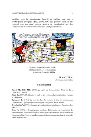 quotidien dont la connaissance formelle et codifiée n'est que la
courte pointe émergée » (Sue, 2009), l'OC doit pouvoir jouer un rôle
essentiel pour que cette « courte pointe » ne s’engloutisse pas dans
l’océan informel d’une information qui ne serait plus maîtrisée.
Figure 4 : transmission des savoirs
et organisation des connaissances
(dessin de Franquin, 1979)
FRANCIS BEAU
Chercheur indépendant
BIBLIOGRAPHIE
Accart J.P. Réthy M.P., (2008), Le métier de documentaliste, 3ème éd., Paris,
Cercle de la Librairie.
Atlan H., (1977), Modélisation et maîtrise des systèmes, Suresnes, Éditions Hommes
et Techniques.
Bachimont B., (1994), Le contrôle dans les systèmes à base de connaissances.
Contribution à l’épistémologie de l’intelligence artificielle, Paris, Hermès.
Bronckart J.P., (1998), « Langage et représentations », in Sciences Humaines, hors
série n° 21.
Beau F., (2009), « Renseignement, systèmes d'information et organisation des
connaissances », Revue Internationale d'Intelligence Économique, Série Publications
Numériques, http://www.revue-r2ie.com/publications-numériques/, date de la dernière
visite : 11 mars 2012.
L’ORGANISATION DES CONNAISSANCES 101
 