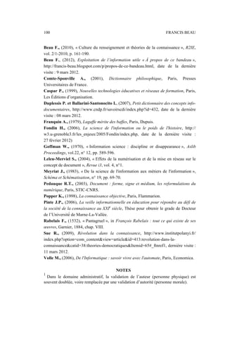 Beau F., (2010), « Culture du renseignement et théories de la connaissance », R2IE,
vol. 2/1-2010, p. 161-190.
Beau F., (2012), Exploitation de l’information utile « À propos de ce bandeau »,
http://francis-beau.blogspot.com/p/propos-de-ce-bandeau.html, date de la dernière
visite : 9 mars 2012.
Comte-Sponville A., (2001), Dictionnaire philosophique, Paris, Presses
Universitaires de France.
Caspar P., (1999), Nouvelles technologies éducatives et réseaux de formation, Paris,
Les Éditions d’organisation.
Duplessis P. et Ballarini-Santonocito I., (2007), Petit dictionnaire des concepts info-
documentaires, http://www.cndp.fr/savoirscdi/index.php?id=432, date de la dernière
visite : 08 mars 2012.
Franquin A., (1979), Lagaffe mérite des baffes, Paris, Dupuis.
Fondin H., (2006), La science de l'information ou le poids de l'histoire, http://
w3.u-grenoble3.fr/les_enjeux/2005/Fondin/index.php, date de la dernière visite :
27 février 2012)
Goffman W., (1970), « Information science : discipline or disappearance », Aslib
Proceedings, vol.22, n° 12, pp. 589-596.
Leleu-Merviel S., (2004), « Effets de la numérisation et de la mise en réseau sur le
concept de document », Revue i3, vol. 4, n°1.
Meyriat J., (1983), « De la science de l'information aux métiers de l'information »,
Schéma et Schématisation, n° 19, pp. 69-70.
Pedauque R.T., (2003), Document : forme, signe et médium, les reformulations du
numérique, Paris, STIC-CNRS.
Popper K., (1998), La connaissance objective, Paris, Flammarion.
Pinte J.P., (2006), La veille informationnelle en éducation pour répondre au défi de
la société de la connaissance au XXIe
siècle, Thèse pour obtenir le grade de Docteur
de l’Université́ de Marne-La-Vallée.
Rabelais F., (1532), « Pantagruel », in François Rabelais : tout ce qui existe de ses
œuvres, Garnier, 1884, chap. VIII.
Sue R., (2009), Révolution dans la connaissance, http://www.institutpolanyi.fr/
index.php?option=com_content&view=article&id=413:revolution-dans-la-
connaissance&catid=38:theories-democratiques&Itemid=65#_ftnref1, dernière visite :
11 mars 2012.
Volle M., (2006), De l'Informatique : savoir vivre avec l'automate, Paris, Economica.
NOTES
1
Dans le domaine administratif, la validation de l’auteur (personne physique) est
souvent doublée, voire remplacée par une validation d’autorité (personne morale).
100 FRANCIS BEAU
 