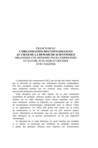 FRANCIS BEAU
L’ORGANISATION DES CONNAISSANCES
AU CŒUR DE LA DÉMARCHE SCIENTIFIQUE
ORGANISER UNE MÉMOIRE POUR COMPRENDRE
ET SAVOIR, PUIS AGIR ET DÉCIDER
AVEC SAGESSE
L’organisation des connaissances (OC), qui est plus que jamais imposée
par la nécessité de maîtriser une information devenue surabondante,
doit être considérée comme une véritable discipline scientifique dont
nous souhaitons montrer que les contours, aussi vastes soient-ils,
peuvent être néanmoins clairement établis.
Cette discipline peut en effet reposer sur la base assurément
scientifique de pratiques efficaces guidées par des méthodes originales
fondées sur un cadre théorique, certes encore imparfait, mais dont
nous souhaitons montrer la légitimité en commençant par un effort
de normalisation terminologique indispensable pour en décrire l’objet
et les applications. Cet effort doit porter tout autant sur la notion
de connaissance et sur les concepts qui lui sont associés (signal,
savoir, information et document), que sur son organisation qu’il faut
bien distinguer de sa gestion (management) ou de son ingénierie
informatique.
La légitimité de ce cadre théorique, ne serait toutefois pas complète
si ce dernier ne permettait pas d’élaborer les méthodes destinées
à guider des pratiques efficaces pour exploiter nos connaissances
 