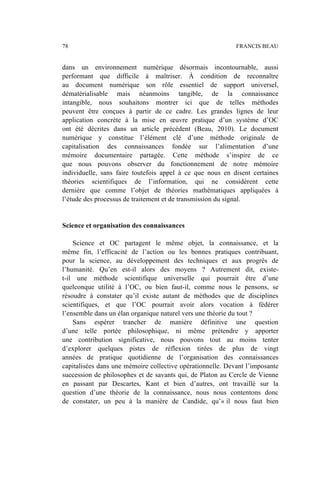 dans un environnement numérique désormais incontournable, aussi
performant que difficile à maîtriser. À condition de reconnaître
au document numérique son rôle essentiel de support universel,
dématérialisable mais néanmoins tangible, de la connaissance
intangible, nous souhaitons montrer ici que de telles méthodes
peuvent être conçues à partir de ce cadre. Les grandes lignes de leur
application concrète à la mise en œuvre pratique d’un système d’OC
ont été décrites dans un article précédent (Beau, 2010). Le document
numérique y constitue l’élément clé d’une méthode originale de
capitalisation des connaissances fondée sur l’alimentation d’une
mémoire documentaire partagée. Cette méthode s’inspire de ce
que nous pouvons observer du fonctionnement de notre mémoire
individuelle, sans faire toutefois appel à ce que nous en disent certaines
théories scientifiques de l’information, qui ne considèrent cette
dernière que comme l’objet de théories mathématiques appliquées à
l’étude des processus de traitement et de transmission du signal.
Science et organisation des connaissances
Science et OC partagent le même objet, la connaissance, et la
même fin, l’efficacité de l’action ou les bonnes pratiques contribuant,
pour la science, au développement des techniques et aux progrès de
l’humanité. Qu’en est-il alors des moyens ? Autrement dit, existe-
t-il une méthode scientifique universelle qui pourrait être d’une
quelconque utilité à l’OC, ou bien faut-il, comme nous le pensons, se
résoudre à constater qu’il existe autant de méthodes que de disciplines
scientifiques, et que l’OC pourrait avoir alors vocation à fédérer
l’ensemble dans un élan organique naturel vers une théorie du tout ?
Sans espérer trancher de manière définitive une question
d’une telle portée philosophique, ni même prétendre y apporter
une contribution significative, nous pouvons tout au moins tenter
d’explorer quelques pistes de réflexion tirées de plus de vingt
années de pratique quotidienne de l’organisation des connaissances
capitalisées dans une mémoire collective opérationnelle. Devant l’imposante
succession de philosophes et de savants qui, de Platon au Cercle de Vienne
en passant par Descartes, Kant et bien d’autres, ont travaillé sur la
question d’une théorie de la connaissance, nous nous contentons donc
de constater, un peu à la manière de Candide, qu’« il nous faut bien
78 FRANCIS BEAU
 