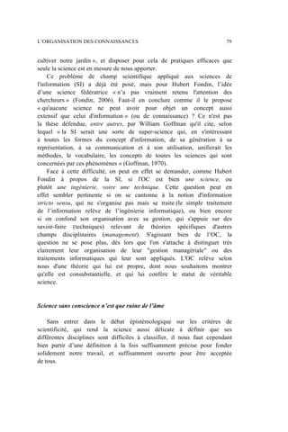 cultiver notre jardin », et disposer pour cela de pratiques efficaces que
seule la science est en mesure de nous apporter.
Ce problème de champ scientifique appliqué aux sciences de
l'information (SI) a déjà été posé, mais pour Hubert Fondin, l’idée
d’une science fédératrice « n’a pas vraiment retenu l'attention des
chercheurs » (Fondin, 2006). Faut-il en conclure comme il le propose
« qu'aucune science ne peut avoir pour objet un concept aussi
extensif que celui d'information » (ou de connaissance) ? Ce n'est pas
la thèse défendue, entre autres, par William Goffman qu'il cite, selon
lequel « la SI serait une sorte de super-science qui, en s'intéressant
à toutes les formes du concept d'information, de sa génération à sa
représentation, à sa communication et à son utilisation, unifierait les
méthodes, le vocabulaire, les concepts de toutes les sciences qui sont
concernées par ces phénomènes » (Goffman, 1970).
Face à cette difficulté, on peut en effet se demander, comme Hubert
Fondin à propos de la SI, si l'OC est bien une science, ou
plutôt une ingénierie, voire une technique. Cette question peut en
effet sembler pertinente si on se cantonne à la notion d'information
stricto sensu, qui ne s'organise pas mais se traite (le simple traitement
de l’information relève de l’ingénierie informatique), ou bien encore
si on confond son organisation avec sa gestion, qui s'appuie sur des
savoir-faire (techniques) relevant de théories spécifiques d'autres
champs disciplinaires (management). S'agissant bien de l’OC, la
question ne se pose plus, dès lors que l'on s'attache à distinguer très
clairement leur organisation de leur "gestion managériale" ou des
traitements informatiques qui leur sont appliqués. L'OC relève selon
nous d'une théorie qui lui est propre, dont nous souhaitons montrer
qu'elle est consubstantielle, et qui lui confère le statut de véritable
science.
Science sans conscience n’est que ruine de l’âme
Sans entrer dans le débat épistémologique sur les critères de
scientificité, qui rend la science aussi délicate à définir que ses
différentes disciplines sont difficiles à classifier, il nous faut cependant
bien partir d’une définition à la fois suffisamment précise pour fonder
solidement notre travail, et suffisamment ouverte pour être acceptée
de tous.
L’ORGANISATION DES CONNAISSANCES 79
 