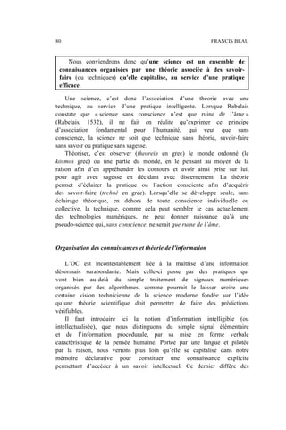 Nous conviendrons donc qu’une science est un ensemble de
connaissances organisées par une théorie associée à des savoir-
faire (ou techniques) qu'elle capitalise, au service d’une pratique
efficace.
Une science, c’est donc l’association d’une théorie avec une
technique, au service d’une pratique intelligente. Lorsque Rabelais
constate que « science sans conscience n’est que ruine de l’âme »
(Rabelais, 1532), il ne fait en réalité qu’exprimer ce principe
d’association fondamental pour l’humanité, qui veut que sans
conscience, la science ne soit que technique sans théorie, savoir-faire
sans savoir ou pratique sans sagesse.
Théoriser, c’est observer (theorein en grec) le monde ordonné (le
kósmos grec) ou une partie du monde, en le pensant au moyen de la
raison afin d’en appréhender les contours et avoir ainsi prise sur lui,
pour agir avec sagesse en décidant avec discernement. La théorie
permet d’éclairer la pratique ou l’action consciente afin d’acquérir
des savoir-faire (techné en grec). Lorsqu’elle se développe seule, sans
éclairage théorique, en dehors de toute conscience individuelle ou
collective, la technique, comme cela peut sembler le cas actuellement
des technologies numériques, ne peut donner naissance qu’à une
pseudo-science qui, sans conscience, ne serait que ruine de l’âme.
Organisation des connaissances et théorie de l'information
L’OC est incontestablement liée à la maîtrise d’une information
désormais surabondante. Mais celle-ci passe par des pratiques qui
vont bien au-delà du simple traitement de signaux numériques
organisés par des algorithmes, comme pourrait le laisser croire une
certaine vision technicienne de la science moderne fondée sur l’idée
qu’une théorie scientifique doit permettre de faire des prédictions
vérifiables.
Il faut introduire ici la notion d’information intelligible (ou
intellectualisée), que nous distinguons du simple signal élémentaire
et de l’information procédurale, par sa mise en forme verbale
caractéristique de la pensée humaine. Portée par une langue et pilotée
par la raison, nous verrons plus loin qu’elle se capitalise dans notre
mémoire déclarative pour constituer une connaissance explicite
permettant d’accéder à un savoir intellectuel. Ce dernier diffère des
80 FRANCIS BEAU
 