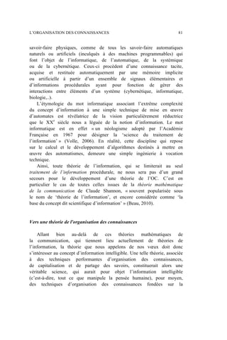 savoir-faire physiques, comme de tous les savoir-faire automatiques
naturels ou artificiels (inculqués à des machines programmables) qui
font l’objet de l’informatique, de l’automatique, de la systémique
ou de la cybernétique. Ceux-ci procèdent d’une connaissance tacite,
acquise et restituée automatiquement par une mémoire implicite
ou artificielle à partir d’un ensemble de signaux élémentaires et
d’informations procédurales ayant pour fonction de gérer des
interactions entre éléments d’un système (cybernétique, informatique,
biologie,..).
L’étymologie du mot informatique associant l’extrême complexité
du concept d’information à une simple technique de mise en œuvre
d’automates est révélatrice de la vision particulièrement réductrice
que le XXe
siècle nous a léguée de la notion d’information. Le mot
informatique est en effet « un néologisme adopté par l’Académie
Française en 1967 pour désigner la ‘science du traitement de
l’information’ » (Volle, 2006). En réalité, cette discipline qui repose
sur le calcul et le développement d’algorithmes destinés à mettre en
œuvre des automatismes, demeure une simple ingénierie à vocation
technique.
Ainsi, toute théorie de l’information, qui se limiterait au seul
traitement de l’information procédurale, ne nous sera pas d’un grand
secours pour le développement d’une théorie de l’OC. C’est en
particulier le cas de toutes celles issues de la théorie mathématique
de la communication de Claude Shannon, « souvent popularisée sous
le nom de ‘théorie de l’information’, et encore considérée comme ‘la
base du concept dit scientifique d’information’ » (Beau, 2010).
Vers une théorie de l'organisation des connaissances
Allant bien au-delà de ces théories mathématiques de
la communication, qui tiennent lieu actuellement de théories de
l’information, la théorie que nous appelons de nos vœux doit donc
s’intéresser au concept d’information intelligible. Une telle théorie, associée
à des techniques performantes d’organisation des connaissances,
de capitalisation et de partage des savoirs, constituerait alors une
véritable science, qui aurait pour objet l’information intelligible
(c’est-à-dire, tout ce que manipule la pensée humaine), pour moyen,
des techniques d’organisation des connaissances fondées sur la
L’ORGANISATION DES CONNAISSANCES 81
 