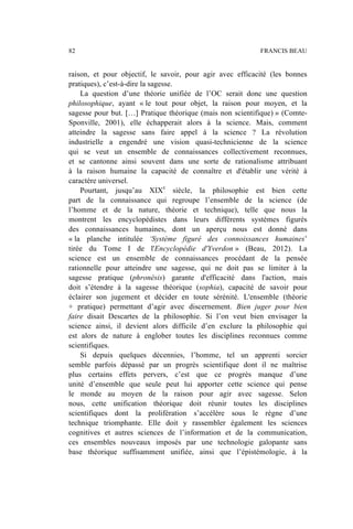 raison, et pour objectif, le savoir, pour agir avec efficacité (les bonnes
pratiques), c’est-à-dire la sagesse.
La question d’une théorie unifiée de l’OC serait donc une question
philosophique, ayant « le tout pour objet, la raison pour moyen, et la
sagesse pour but. […] Pratique théorique (mais non scientifique) » (Comte-
Sponville, 2001), elle échapperait alors à la science. Mais, comment
atteindre la sagesse sans faire appel à la science ? La révolution
industrielle a engendré une vision quasi-technicienne de la science
qui se veut un ensemble de connaissances collectivement reconnues,
et se cantonne ainsi souvent dans une sorte de rationalisme attribuant
à la raison humaine la capacité de connaître et d'établir une vérité à
caractère universel.
Pourtant, jusqu’au XIXe
siècle, la philosophie est bien cette
part de la connaissance qui regroupe l’ensemble de la science (de
l’homme et de la nature, théorie et technique), telle que nous la
montrent les encyclopédistes dans leurs différents systèmes figurés
des connaissances humaines, dont un aperçu nous est donné dans
« la planche intitulée ‘Système figuré des connoissances humaines’
tirée du Tome I de l'Encyclopédie d'Yverdon » (Beau, 2012). La
science est un ensemble de connaissances procédant de la pensée
rationnelle pour atteindre une sagesse, qui ne doit pas se limiter à la
sagesse pratique (phronèsis) garante d'efficacité dans l'action, mais
doit s’étendre à la sagesse théorique (sophia), capacité de savoir pour
éclairer son jugement et décider en toute sérénité. L'ensemble (théorie
+ pratique) permettant d’agir avec discernement. Bien juger pour bien
faire disait Descartes de la philosophie. Si l’on veut bien envisager la
science ainsi, il devient alors difficile d’en exclure la philosophie qui
est alors de nature à englober toutes les disciplines reconnues comme
scientifiques.
Si depuis quelques décennies, l’homme, tel un apprenti sorcier
semble parfois dépassé par un progrès scientifique dont il ne maîtrise
plus certains effets pervers, c’est que ce progrès manque d’une
unité d’ensemble que seule peut lui apporter cette science qui pense
le monde au moyen de la raison pour agir avec sagesse. Selon
nous, cette unification théorique doit réunir toutes les disciplines
scientifiques dont la prolifération s’accélère sous le règne d’une
technique triomphante. Elle doit y rassembler également les sciences
cognitives et autres sciences de l’information et de la communication,
ces ensembles nouveaux imposés par une technologie galopante sans
base théorique suffisamment unifiée, ainsi que l’épistémologie, à la
82 FRANCIS BEAU
 