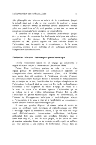 fois philosophie des sciences et théorie de la connaissance, jusqu’à
la métaphysique qui, si elle ne peut permettre de maîtriser le monde
comme la physique permet de maîtriser certains phénomènes naturels
grâce aux prédictions qu’elle rend possible, permet tout au moins de
penser ses contours et d’avoir ainsi prise sur son enveloppe.
À condition de l’élargir à sa dimension philosophique jusqu’à
être en mesure de rassembler les fondements théoriques des sciences
cognitives et des sciences de l’information, cette unification
théorique de l’OC pourrait reposer sur cette véritable théorie de
l’information, base incontestée de la connaissance et de la pensée
consciente, associée à des méthodes et des techniques performantes
d’organisation des connaissances.
Fondements théoriques : des mots pour penser les concepts
« Toute connaissance repose sur un langage qui conditionne le
rapport au monde visé par la connaissance » (Bachimont, 1994).
Partant d’une expérience pratique de mise en œuvre d’un
espace partagé de capitalisation des connaissances reposant sur
« l’organisation d’une mémoire commune » (Beau, 2010, 181-184),
nous avons donc été confrontés à l’impérieuse nécessité d’engager
un approfondissement théorique destiné à permettre le perfectionnement
des techniques et, in fine, l’amélioration des pratiques d’exploitation de
l’information. L’objectif était de concevoir les outils méthodologiques
nécessaires à une adaptation au travail d’équipe en réseau et à
la mise en œuvre d’un véritable système d’information qui ne
se réduise pas à un système informatique. Celui-ci doit en effet
s’émanciper du primat technologique imposé par l’informatique, en
l’absence de développements théoriques et méthodologiques adaptés
à l’organisation, à la tenue à jour et à l’exploitation de connaissances
réunies dans une mémoire opérationnelle partagée.
Il n’est pas question d’ignorer ni encore moins de mettre en
cause les nombreux outils théoriques et méthodologiques que l’OC
a développé depuis de nombreuses années, et qui ont tous leur usage
avéré (bibliothéconomie, documentation, archivistique, intelligence
artificielle) dont rend compte une abondante littérature, mais il
serait trop long ici, et hors de notre propos, de les passer en revue
de manière exhaustive. Force est de constater en effet, qu’ils ne suffisent
pas pour parvenir à une maîtrise de l’information efficace dans un
L’ORGANISATION DES CONNAISSANCES 83
 