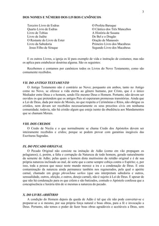 3
DOS NOMES E NÚMERO DOS LIVROS CANÔNICOS
Terceiro Livro de Esdras
Quarto Livro de Esdras
Livro de Tobias
Livro de Judite
O Restante do Livro de Ester
Livro da Sabedoria
Jesus Filho de Siraque
O Profeta Baruque
O Cântico dos Três Mancebos
A História de Susana
De Bel e o Dragão
Oração de Manassés
Primeiro Livro dos Macabeus
Segundo Livro dos Macabeus
E os outros Livros, a igreja os lê para exemplo de vida e instrução de costumes; mas não
os aplica para estabelecer doutrina alguma. São os seguintes:
Recebemos e contamos por canônicos todos os Livros do Novo Testamento, como são
comumente recebidos.
VII. DO ANTIGO TESTAMENTO
O Antigo Testamento não é contrário ao Novo; porquanto em ambos, tanto no Antigo
como no Novo, se oferece a vida eterna ao gênero humano, por Cristo, que é o único
Mediador entre Deus e o homem, sendo Ele mesmo Deus o Homem. Portanto, não devem ser
ouvidos os que pretendem que os antigos Pais só esperaram promessas transitórias. Ainda que
a Lei de Deus, dada por meio de Moisés, no que respeita a Cerimônias e Ritos, não obrigue os
cristãos, nem devam ser recebidos necessariamente os seus preceitos civis em nenhuma
comunidade; todavia, não há cristão algum que esteja isento da obediência aos Mandamentos
que se chamam Morais.
VIII. DOS CREDOS
O Credo de Nicéia e o que normalmente se chama Credo dos Apóstolos devem ser
inteiramente recebidos e cridos; porque se podem provar com garantias inegáveis das
Escrituras Sagradas.
IX. DO PECADO ORIGINAL
O Pecado Original não consiste na imitação de Adão (como em vão propagam os
pelagianos); é, porém, a falta e corrupção da Natureza de todo homem, gerado naturalmente
da semente de Adão; pelas quais o homem dista muitíssimo da retidão original e é de sua
própria natureza inclinado ao mal, de sorte que a carne sempre cobiça contra o Espírito; e, por
isso, toda a pessoa que nasce neste mundo merece a ira e a condenação de Deus. E esta
contaminação da natureza ainda permanece também nos regenerados, pela qual o apetite
carnal, chamado em grego phronÂma sarkos (que uns interpretam sabedoria e outros,
sensualidade, outros, afeição, e outros, desejo carnal), não é sujeito à Lei de Deus. E apesar de
que não há condenação para os que crêem e são batizados, contudo o Apóstolo confessa que a
concupiscência e luxúria têm de si mesmas a natureza do pecado.
X. DO LIVRE-ARBÍTRIO
A condição do Homem depois da queda de Adão é tal que ele não pode converter-se e
preparar-se a si mesmo, por sua própria força natural e boas obras, para a fé e invocação a
Deus. Portanto, não temos o poder de fazer boas obras agradáveis e aceitáveis a Deus, sem
 