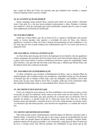 4
que a graça de Deus por Cristo nos preceda, para que tenhamos boa vontade, e coopere
conosco enquanto temos essa boa vontade.
XI. DA JUSTIFICAÇÃO DO HOMEM
Somos reputados justos perante Deus, somente pelo mérito de nosso Senhor e Salvador
Jesus Cristo pela Fé, e não por nossos próprios merecimentos e obras. Portanto, é doutrina
mui saudável e cheia de consolação que somos justificados somente pela Fé, como se expõe
mais amplamente na Homilia da Justificação.
XII. DAS BOAS OBRAS
Ainda que as Boas Obras, que são os frutos da Fé, e seguem a Justificação, não possam
expiar os nossos pecados, nem suportar a severidade do juízo de Deus, são, todavia,
agradáveis e aceitáveis a Deus em Cristo e brotam necessariamente de uma verdadeira e viva
Fé; tanto que por elas se pode conhecer tão evidentemente uma Fé viva como uma árvore se
julga pelo fruto.
XIII. DAS OBRAS ANTES DA JUSTIFICAÇÃO
As obras feitas antes da graça de Cristo e da Inspiração do seu Espírito, não são agradáveis
a Deus, porquanto não procedem da fé em Jesus Cristo; nem fazem homens dignos de receber
a graça, nem (como dizem os autores escolásticos) merecem a graça de congruidade; muito
pelo contrário, visto que elas não são feitas como Deus quis e ordenou que fossem feitas, não
duvidamos terem elas a natureza do pecado.
XIV. DAS OBRAS DE SUPERERROGAÇÃO
As obras voluntárias, que excedem os Mandamentos de Deus, e que se chamam Obras de
Supererrogação, não se podem ensinar sem arrogância e impiedade; porque por elas declaram
os homens que não se rendem a Deus tudo a que são obrigados, mas também a favor dele
fazem mais do que como rigoroso dever lhes é exigido; ainda que Cristo claramente tenha
dito: Quando fizerdes tudo o que vos está ordenado dizei: Somos servos inúteis.
XV. DE CRISTO ÚNICO SEM PECADO
Cristo, na verdade de nossa natureza, foi feito semelhante a nós em todas as coisas, exceto
no pecado, do qual foi totalmente isento, tanto na sua carne como no seu Espírito. Ele veio
para ser o Cordeiro imaculado, que, pelo sacrifício de si mesmo uma vez oferecido, tirou os
pecados do mundo; e o pecado (como diz S. João) não estava nele. Mas nós, os demais
homens, posto que batizados, e nascidos de novo em Cristo, ainda pecamos em muitas coisas;
e se dissermos que não temos pecado, a nós mesmos nos enganamos, e a verdade não está em
nós.
XVI. DO PECADO DEPOIS DO BATISMO
Nem todo pecado mortal voluntariamente cometido depois do Batismo é pecado contra o
Espírito Santo, e irremissível. Pelo que não se deve negar a graça do arrependimento aos que
tiverem caído em pecado depois do Batismo. Depois de termos recebido o Espírito Santo,
podemos apartar-nos da graça concedida, e cair em pecado, e pela graça de Deus levantar-nos
de novo, e corrigir nossa vida. Devem, portanto, ser condenados os que dizem que já não
 