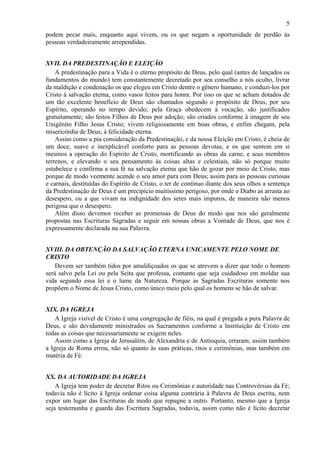 5
podem pecar mais, enquanto aqui vivem, ou os que negam a oportunidade de perdão às
pessoas verdadeiramente arrependidas.
XVII. DA PREDESTINAÇÃO E ELEIÇÃO
A predestinação para a Vida é o eterno propósito de Deus, pelo qual (antes de lançados os
fundamentos do mundo) tem constantemente decretado por seu conselho a nós oculto, livrar
da maldição e condenação os que elegeu em Cristo dentre o gênero humano, e conduzi-los por
Cristo à salvação eterna, como vasos feitos para honra. Por isso os que se acham dotados de
um tão excelente benefício de Deus são chamados segundo o propósito de Deus, por seu
Espírito, operando no tempo devido; pela Graça obedecem à vocação, são justificados
gratuitamente; são feitos Filhos de Deus por adoção; são criados conforme à imagem de seu
Unigênito Filho Jesus Cristo; vivem religiosamente em boas obras, e enfim chegam, pela
misericórdia de Deus, à felicidade eterna.
Assim como a pia consideração da Predestinação, e da nossa Eleição em Cristo, é cheia de
um doce, suave e inexplicável conforto para as pessoas devotas, e os que sentem em si
mesmos a operação do Espírito de Cristo, mortificando as obras da carne, e seus membros
terrenos, e elevando o seu pensamento às coisas altas e celestiais, não só porque muito
estabelece e confirma a sua fé na salvação eterna que hão de gozar por meio de Cristo, mas
porque de modo veemente acende o seu amor para com Deus; assim para as pessoas curiosas
e carnais, destituídas do Espírito de Cristo, o ter de contínuo diante dos seus olhos a sentença
da Predestinação de Deus é um precipício muitíssimo perigoso, por onde o Diabo as arrasta ao
desespero, ou a que vivam na indignidade dos seres mais impuros, de maneira não menos
perigosa que o desespero.
Além disso devemos receber as promessas de Deus do modo que nos são geralmente
propostas nas Escrituras Sagradas e seguir em nossas obras a Vontade de Deus, que nos é
expressamente declarada na sua Palavra.
XVIII. DA OBTENÇÃO DA SALVAÇÃO ETERNA UNICAMENTE PELO NOME DE
CRISTO
Devem ser também tidos por amaldiçoados os que se atrevem a dizer que todo o homem
será salvo pela Lei ou pela Seita que professa, contanto que seja cuidadoso em moldar sua
vida segundo essa lei e o lume da Natureza. Porque as Sagradas Escrituras somente nos
propõem o Nome de Jesus Cristo, como único meio pelo qual os homens se hão de salvar.
XIX. DA IGREJA
A Igreja visível de Cristo é uma congregação de fiéis, na qual é pregada a pura Palavra de
Deus, e são devidamente ministrados os Sacramentos conforme a Instituição de Cristo em
todas as coisas que necessariamente se exigem neles.
Assim como a Igreja de Jerusalém, de Alexandria e de Antioquia, erraram; assim também
a Igreja de Roma errou, não só quanto às suas práticas, ritos e cerimônias, mas também em
matéria de Fé.
XX. DA AUTORIDADE DA IGREJA
A Igreja tem poder de decretar Ritos ou Cerimônias e autoridade nas Controvérsias da Fé;
todavia não é lícito à Igreja ordenar coisa alguma contrária à Palavra de Deus escrita, nem
expor um lugar das Escrituras de modo que repugne a outro. Portanto, mesmo que a Igreja
seja testemunha e guarda das Escritura Sagradas, todavia, assim como não é lícito decretar
 