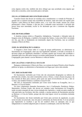 6
coisa alguma contra elas, também não deve obrigar que seja acreditada coisa alguma que
nelas não se encontra, como necessária para a salvação.
XXI. DA AUTORIDADE DOS CONCÍLIOS GERAIS
Concílios Gerais não devem ser reunidos sem o mandamento e a vontade de Príncipes. E
quando eles se reúnem (sendo uma assembléia de homens, onde nem todos são regidos pelo
Espírito e pela Palavra de Deus) podem errar, e às vezes têm errado, mesmo nas coisas
pertencentes a Deus. Portanto, o que por eles é ordenado como necessário à salvação não
possui força nem autoridade, exceto se for declarado que eles o extraíram das Sagradas
Escrituras.
XXII. DO PURGATÓRIO
A doutrina romana relativa a Purgatório, Indulgências, Veneração e Adoração tanto de
Imagens como de Relíquias, e também a Invocação dos Santos, é uma coisa fútil e inventada
em vão, que não se fundamenta em testemunho algum das Escrituras, mas ao contrário
repugna a Palavra de Deus.
XXIII. DA MINISTRAÇÃO NA IGREJA
A ninguém é lícito tomar sobre si o cargo de pregar publicamente, ou administrar os
Sacramentos na Congregação, antes que seja legalmente chamado, e enviado a executá-lo. E
devemos julgar por legalmente chamados e enviados aqueles que tiverem sido escolhidos e
chamados para essa obra pelos homens revestidos publicamente de autoridade, dada a eles na
Congregação, para chamar e enviar Ministros à vinha do Senhor.
XXIV. DA LÍNGUA VERNÁCULA NO CULTO
Repugna evidentemente à Palavra de Deus e ao costume da Igreja Primitiva dizer Orações
públicas na Igreja, ou administrar os Sacramentos em língua que o povo não entenda.
XXV. DOS SACRAMENTOS
Os Sacramentos instituídos por Cristo não são unicamente designações ou indícios da
profissão dos cristãos, mas antes testemunhos certos e firmes, e sinais eficazes da graça e da
boa vontade de Deus para conosco, pelos quais ele opera invisivelmente em nós, e não só
vivifica, mas também fortalece e confirma a nossa Fé nele.
São dois os Sacramentos instituídos por Cristo nosso Senhor no Evangelho, isto é, o
Batismo e a Ceia do Senhor.
Os cinco vulgarmente chamados Sacramentos, isto é, Confirmação, Penitência, Ordens,
Matrimônio, Extrema Unção, não devem ser contados como Sacramentos do Evangelho,
tendo em parte emanado de uma viciosa imitação dos Apóstolos, e sendo em parte estados de
vida aprovados nas Escrituras; não têm, contudo, a mesma natureza de Sacramentos peculiar
ao Batismo e à Ceia do Senhor, porque não têm sinal algum visível ou cerimônia instituída
por Deus.
Os Sacramentos não foram instituídos por Cristo para servirem de espetáculo, ou para
serem levados em procissão, mas sim para os utilizarmos da forma devida. É só nas pessoas
que dignamente os recebem é que há um saudável efeito ou operação; mas os que
indignamente os recebem adquirem para si mesmos a condenação, como diz São Paulo.
 