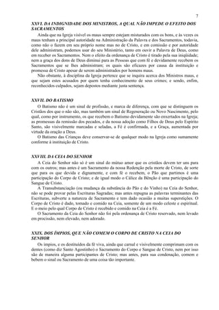 7
XXVI. DA INDIGNIDADE DOS MINISTROS, A QUAL NÃO IMPEDE O EFEITO DOS
SACRAMENTOS
Ainda que na Igreja visível os maus sempre estejam misturados com os bons, e às vezes os
maus tenham a principal autoridade na Administração da Palavra e dos Sacramentos, todavia,
como não o fazem em seu próprio nome mas no de Cristo, e em comissão e por autoridade
dele administram, podemos usar do seu Ministério, tanto em ouvir a Palavra de Deus, como
em receber os Sacramentos. Nem o efeito da ordenança de Cristo é tirado pela sua iniqüidade;
nem a graça dos dons de Deus diminui para as Pessoas que com fé e devidamente recebem os
Sacramentos que se lhes administram; os quais são eficazes por causa da instituição e
promessa de Cristo apesar de serem administrados por homens maus.
Não obstante, à disciplina da Igreja pertence que se inquira acerca dos Ministros maus, e
que sejam estes acusados por quem tenha conhecimento de seus crimes; e sendo, enfim,
reconhecidos culpados, sejam depostos mediante justa sentença.
XXVII. DO BATISMO
O Batismo não é um sinal de profissão, e marca de diferença, com que se distinguem os
Cristãos dos que o não são, mas também um sinal de Regeneração ou Novo Nascimento, pelo
qual, como por instrumento, os que recebem o Batismo devidamente são enxertados na Igreja;
as promessas da remissão dos pecados, e da nossa adoção como Filhos de Deus pelo Espírito
Santo, são visivelmente marcadas e seladas, a Fé é confirmada, e a Graça, aumentada por
virtude da oração a Deus.
O Batismo das Crianças deve conservar-se de qualquer modo na Igreja como sumamente
conforme à instituição de Cristo.
XXVIII. DA CEIA DO SENHOR
A Ceia do Senhor não só é um sinal do mútuo amor que os cristãos devem ter uns para
com os outros; mas antes é um Sacramento da nossa Redenção pela morte de Cristo, de sorte
que para os que devida e dignamente, e com fé o recebem, o Pão que partimos é uma
participação do Corpo de Cristo; e de igual modo o Cálice da Bênção é uma participação do
Sangue de Cristo.
A Transubstanciação (ou mudança da substância do Pão e do Vinho) na Ceia do Senhor,
não se pode provar pelas Escrituras Sagradas; mas antes repugna as palavras terminantes das
Escrituras, subverte a natureza de Sacramento e tem dado ocasião a muitas superstições. O
Corpo de Cristo é dado, tomado e comido na Ceia, somente de um modo celeste e espiritual.
E o meio pelo qual Corpo de Cristo é recebido e comido na Ceia é a Fé.
O Sacramento da Ceia do Senhor não foi pela ordenança de Cristo reservado, nem levado
em procissão, nem elevado, nem adorado.
XXIX. DOS ÍMPIOS, QUE NÃO COMEM O CORPO DE CRISTO NA CEIA DO
SENHOR
Os ímpios, e os destituídos da fé viva, ainda que carnal e visivelmente comprimam com os
dentes (como diz Santo Agostinho) o Sacramento do Corpo e Sangue de Cristo, nem por isso
são de maneira alguma participantes de Cristo; mas antes, para sua condenação, comem e
bebem o sinal ou Sacramento de uma coisa tão importante.
 