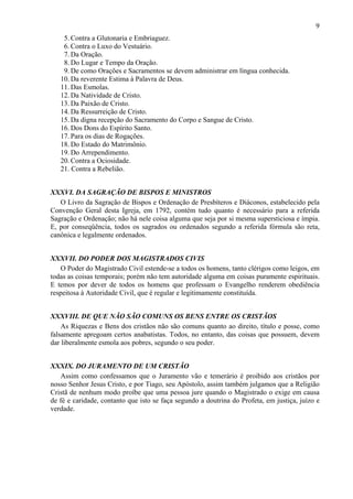 9
15. Contra a Glutonaria e Embriaguez.
16. Contra o Luxo do Vestuário.
17. Da Oração.
18. Do Lugar e Tempo da Oração.
19. De como Orações e Sacramentos se devem administrar em língua conhecida.
10. Da reverente Estima à Palavra de Deus.
11. Das Esmolas.
12. Da Natividade de Cristo.
13. Da Paixão de Cristo.
14. Da Ressurreição de Cristo.
15. Da digna recepção do Sacramento do Corpo e Sangue de Cristo.
16. Dos Dons do Espírito Santo.
17. Para os dias de Rogações.
18. Do Estado do Matrimônio.
19. Do Arrependimento.
20. Contra a Ociosidade.
21. Contra a Rebelião.
XXXVI. DA SAGRAÇÃO DE BISPOS E MINISTROS
O Livro da Sagração de Bispos e Ordenação de Presbíteros e Diáconos, estabelecido pela
Convenção Geral desta Igreja, em 1792, contém tudo quanto é necessário para a referida
Sagração e Ordenação; não há nele coisa alguma que seja por si mesma supersticiosa e ímpia.
E, por conseqüência, todos os sagrados ou ordenados segundo a referida fórmula são reta,
canônica e legalmente ordenados.
XXXVII. DO PODER DOS MAGISTRADOS CIVIS
O Poder do Magistrado Civil estende-se a todos os homens, tanto clérigos como leigos, em
todas as coisas temporais; porém não tem autoridade alguma em coisas puramente espirituais.
E temos por dever de todos os homens que professam o Evangelho renderem obediência
respeitosa à Autoridade Civil, que é regular e legitimamente constituída.
XXXVIII. DE QUE NÃO SÃO COMUNS OS BENS ENTRE OS CRISTÃOS
As Riquezas e Bens dos cristãos não são comuns quanto ao direito, título e posse, como
falsamente apregoam certos anabatistas. Todos, no entanto, das coisas que possuem, devem
dar liberalmente esmola aos pobres, segundo o seu poder.
XXXIX. DO JURAMENTO DE UM CRISTÃO
Assim como confessamos que o Juramento vão e temerário é proibido aos cristãos por
nosso Senhor Jesus Cristo, e por Tiago, seu Apóstolo, assim também julgamos que a Religião
Cristã de nenhum modo proíbe que uma pessoa jure quando o Magistrado o exige em causa
de fé e caridade, contanto que isto se faça segundo a doutrina do Profeta, em justiça, juízo e
verdade.
 