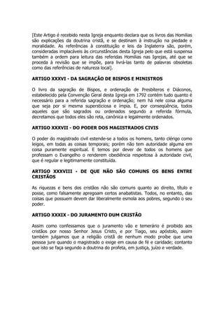 [Este Artigo é recebido nesta Igreja enquanto declara que os livros das Homilias 
são explicações da doutrina cristã, e se destinam à instrução na piedade e 
moralidade. As referências à constituição e leis da Inglaterra são, porém, 
consideradas implacáveis às circunstâncias desta Igreja pelo que está suspensa 
também a ordem para leitura das referidas Homilias nas Igrejas, até que se 
proceda à revisão que se impõe, para livrá-las tanto de palavras obsoletas 
como das referências de natureza local]. 
ARTIGO XXXVI - DA SAGRAÇÃO DE BISPOS E MINISTROS 
O livro da sagração de Bispos, e ordenação de Presbíteros e Diáconos, 
estabelecido pela Convenção Geral desta Igreja em 1792 contém tudo quanto é 
necessário para a referida sagração e ordenação; nem há nele coisa alguma 
que seja por si mesma supersticiosa e ímpia. E, por conseqüência, todos 
aqueles que são sagrados ou ordenados segundo a referida fórmula, 
decretamos que todos eles são reta, canônica e legalmente ordenados. 
ARTIGO XXXVII - DO PODER DOS MAGISTRADOS CIVIS 
O poder do magistrado civil estende-se a todos os homens, tanto clérigo como 
leigos, em todas as coisas temporais; porém não tem autoridade alguma em 
coisa puramente espiritual. E temos por dever de todos os homens que 
professam o Evangelho o renderem obediência respeitosa à autoridade civil, 
que é regular e legitimamente constituída. 
ARTIGO XXXVIII - DE QUE NÃO SÃO COMUNS OS BENS ENTRE 
CRISTÃOS 
As riquezas e bens dos cristãos não são comuns quanto ao direito, título e 
posse, como falsamente apregoam certos anabatistas. Todos, no entanto, das 
coisas que possuem devem dar liberalmente esmola aos pobres, segundo o seu 
poder. 
ARTIGO XXXIX - DO JURAMENTO DUM CRISTÃO 
Assim como confessamos que o juramento vão e temerário é proibido aos 
cristãos por nosso Senhor Jesus Cristo, e por Tiago, seu apóstolo, assim 
também julgamos que a religião cristã de nenhum modo proíbe que uma 
pessoa jure quando o magistrado o exige em causa de fé e caridade; contanto 
que isto se faça segundo a doutrina do profeta, em justiça, juízo e verdade. 
