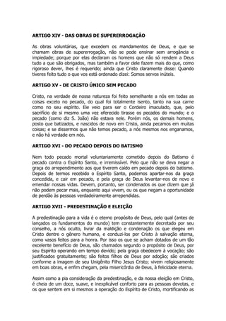 ARTIGO XIV - DAS OBRAS DE SUPERERROGAÇÃO 
As obras voluntárias, que excedem os mandamentos de Deus, e que se 
chamam obras de supererrogação, não se pode ensinar sem arrogância e 
impiedade; porque por elas declaram os homens que não só rendem a Deus 
tudo a que são obrigados, mas também a favor dele fazem mais do que, como 
rigoroso dever, lhes é requerido; ainda que Cristo claramente disse: Quando 
tiveres feito tudo o que vos está ordenado dizei: Somos servos inúteis. 
ARTIGO XV - DE CRISTO ÚNICO SEM PECADO 
Cristo, na verdade de nossa natureza foi feito semelhante a nós em todas as 
coisas exceto no pecado, do qual foi totalmente isento, tanto na sua carne 
como no seu espírito. Ele veio para ser o Cordeiro imaculado, que, pelo 
sacrifício de si mesmo uma vez oferecido tirasse os pecados do mundo; e o 
pecado (como diz S. João) não estava nele. Porém nós, os demais homens, 
posto que batizados, e nascidos de novo em Cristo, ainda pecamos em muitas 
coisas; e se dissermos que não temos pecado, a nós mesmos nos enganamos, 
e não há verdade em nós. 
ARTIGO XVI - DO PECADO DEPOIS DO BATISMO 
Nem todo pecado mortal voluntariamente cometido depois do Batismo é 
pecado contra o Espírito Santo, e irremissível. Pelo que não se deva negar a 
graça do arrependimento aos que tiverem caído em pecado depois do batismo. 
Depois de termos recebido o Espírito Santo, podemos apartar-nos da graça 
concedida, e cair em pecado, e pela graça de Deus levantar-nos de novo e 
emendar nossas vidas. Devem, portanto, ser condenados os que dizem que já 
não podem pecar mais, enquanto aqui vivem, ou os que negam a oportunidade 
de perdão às pessoas verdadeiramente arrependidas. 
ARTIGO XVII - PREDESTINAÇÃO E ELEIÇÃO 
A predestinação para a vida é o eterno propósito de Deus, pelo qual (antes de 
lançados os fundamentos do mundo) tem constantemente decretado por seu 
conselho, a nós oculto, livrar da maldição e condenação os que elegeu em 
Cristo dentre o gênero humano, e conduzi-los por Cristo à salvação eterna, 
como vasos feitos para a honra. Por isso os que se acham dotados de um tão 
excelente benefício de Deus, são chamados segundo o propósito de Deus, por 
seu Espírito operando em tempo devido; pela graça obedecem à vocação; são 
justificados gratuitamente; são feitos filhos de Deus por adoção; são criados 
conforme a imagem de seu Unigênito Filho Jesus Cristo; vivem religiosamente 
em boas obras, e enfim chegam, pela misericórdia de Deus, à felicidade eterna. 
Assim como a pia consideração da predestinação, e da nossa eleição em Cristo, 
é cheia de um doce, suave, e inexplicável conforto para as pessoas devotas, e 
os que sentem em si mesmos a operação do Espírito de Cristo, mortificando as 
 