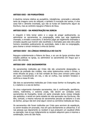 ARTIGO XXII - DO PURGATÓRIO 
A doutrina romana relativa ao purgatório, indulgências, veneração e adoração 
tanto de imagens como de relíquias, e também à invocação dos santos, é uma 
coisa fútil e vãmente inventada, que não se funda em testemunho algum da 
Escritura, mas ao contrário repugna à Palavra de Deus. 
ARTIGO XXIII - DA MINISTRAÇÃO NA IGREJA 
A ninguém é lícito tomar sobre si o cargo de pregar publicamente, ou 
administrar os sacramentos na congregação, antes que seja legalmente 
chamado, e enviado a executá-lo. E devemos julgar por legalmente chamados e 
enviados aqueles que tiverem sido escolhidos e chamados para esta obra pelos 
homens revestidos publicamente de autoridade, dada à eles na congregação, 
para chamar e enviar ministros à vinha do Senhor. 
ARTIGO XXIV - DA LÍNGUA VERNÁCULA DO CULTO 
Repugna evidentemente a Palavra de Deus, e ao uso da Igreja primitiva dizer 
orações públicas na Igreja, ou administrar os sacramentos em língua que o 
povo não entende. 
ARTIGO XXV - DOS SACRAMENTOS 
Os sacramentos instituídos por Cristo não são unicamente designações ou 
indícios da profissão dos cristãos, mas antes testemunhos certos e firmes, e 
sinais eficazes da graça, e da boa vontade de Deus para conosco pelos quais 
ele opera invisivelmente em nós, e não só vivifica, mas também fortalece e 
confirma a nossa fé nele. 
São dois os sacramentos instituídos por Cristo nosso Senhor no Evangelho, isto 
é, o batismo e a ceia do Senhor. 
Os cinco vulgarmente chamados sacramentos, isto é, confirmação, penitência, 
ordens, matrimônio, e extrema unção, não devem ser contados como 
sacramentos do Evangelho, tendo em parte emanado duma viciosa imitação 
dos apóstolos, e sendo em parte estados de vida aprovados nas Escrituras; não 
têm, contudo, a mesma natureza de sacramentos peculiar ao batismo e à ceia 
do Senhor, porque não tem sinal algum visível ou cerimônia instituída por Deus. 
Os sacramentos não foram instituídos por Cristo para servirem de espetáculo, 
ou serem levados em procissão, mas sim para devidamente os utilizarmos. E só 
nas pessoas que dignamente os recebem é que produzem um saudável efeito 
ou operação; mas os que indignamente os recebem adquirem para si mesmos a 
condenação, como diz São Paulo. 
 