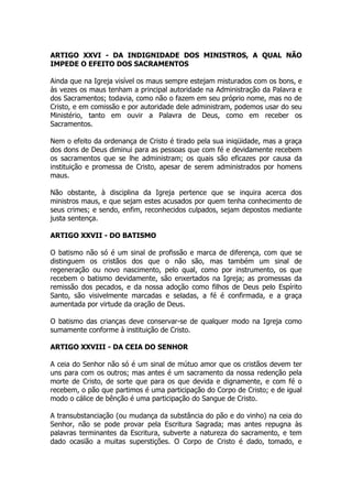 ARTIGO XXVI - DA INDIGNIDADE DOS MINISTROS, A QUAL NÃO 
IMPEDE O EFEITO DOS SACRAMENTOS 
Ainda que na Igreja visível os maus sempre estejam misturados com os bons, e 
às vezes os maus tenham a principal autoridade na Administração da Palavra e 
dos Sacramentos; todavia, como não o fazem em seu próprio nome, mas no de 
Cristo, e em comissão e por autoridade dele administram, podemos usar do seu 
Ministério, tanto em ouvir a Palavra de Deus, como em receber os 
Sacramentos. 
Nem o efeito da ordenança de Cristo é tirado pela sua iniqüidade, mas a graça 
dos dons de Deus diminui para as pessoas que com fé e devidamente recebem 
os sacramentos que se lhe administram; os quais são eficazes por causa da 
instituição e promessa de Cristo, apesar de serem administrados por homens 
maus. 
Não obstante, à disciplina da Igreja pertence que se inquira acerca dos 
ministros maus, e que sejam estes acusados por quem tenha conhecimento de 
seus crimes; e sendo, enfim, reconhecidos culpados, sejam depostos mediante 
justa sentença. 
ARTIGO XXVII - DO BATISMO 
O batismo não só é um sinal de profissão e marca de diferença, com que se 
distinguem os cristãos dos que o não são, mas também um sinal de 
regeneração ou novo nascimento, pelo qual, como por instrumento, os que 
recebem o batismo devidamente, são enxertados na Igreja; as promessas da 
remissão dos pecados, e da nossa adoção como filhos de Deus pelo Espírito 
Santo, são visivelmente marcadas e seladas, a fé é confirmada, e a graça 
aumentada por virtude da oração de Deus. 
O batismo das crianças deve conservar-se de qualquer modo na Igreja como 
sumamente conforme à instituição de Cristo. 
ARTIGO XXVIII - DA CEIA DO SENHOR 
A ceia do Senhor não só é um sinal de mútuo amor que os cristãos devem ter 
uns para com os outros; mas antes é um sacramento da nossa redenção pela 
morte de Cristo, de sorte que para os que devida e dignamente, e com fé o 
recebem, o pão que partimos é uma participação do Corpo de Cristo; e de igual 
modo o cálice de bênção é uma participação do Sangue de Cristo. 
A transubstanciação (ou mudança da substância do pão e do vinho) na ceia do 
Senhor, não se pode provar pela Escritura Sagrada; mas antes repugna às 
palavras terminantes da Escritura, subverte a natureza do sacramento, e tem 
dado ocasião a muitas superstições. O Corpo de Cristo é dado, tomado, e 
 