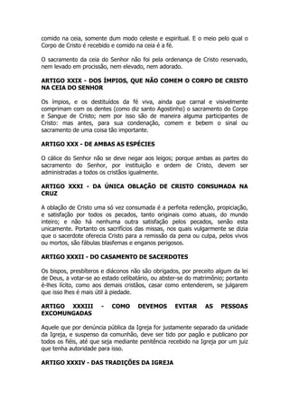 comido na ceia, somente dum modo celeste e espiritual. E o meio pelo qual o 
Corpo de Cristo é recebido e comido na ceia é a fé. 
O sacramento da ceia do Senhor não foi pela ordenança de Cristo reservado, 
nem levado em procissão, nem elevado, nem adorado. 
ARTIGO XXIX - DOS ÍMPIOS, QUE NÃO COMEM O CORPO DE CRISTO 
NA CEIA DO SENHOR 
Os ímpios, e os destituídos da fé viva, ainda que carnal e visivelmente 
comprimam com os dentes (como diz santo Agostinho) o sacramento do Corpo 
e Sangue de Cristo; nem por isso são de maneira alguma participantes de 
Cristo: mas antes, para sua condenação, comem e bebem o sinal ou 
sacramento de uma coisa tão importante. 
ARTIGO XXX - DE AMBAS AS ESPÉCIES 
O cálice do Senhor não se deve negar aos leigos; porque ambas as partes do 
sacramento do Senhor, por instituição e ordem de Cristo, devem ser 
administradas a todos os cristãos igualmente. 
ARTIGO XXXI - DA ÚNICA OBLAÇÃO DE CRISTO CONSUMADA NA 
CRUZ 
A oblação de Cristo uma só vez consumada é a perfeita redenção, propiciação, 
e satisfação por todos os pecados, tanto originais como atuais, do mundo 
inteiro; e não há nenhuma outra satisfação pelos pecados, senão esta 
unicamente. Portanto os sacrifícios das missas, nos quais vulgarmente se dizia 
que o sacerdote oferecia Cristo para a remissão da pena ou culpa, pelos vivos 
ou mortos, são fábulas blasfemas e enganos perigosos. 
ARTIGO XXXII - DO CASAMENTO DE SACERDOTES 
Os bispos, presbíteros e diáconos não são obrigados, por preceito algum da lei 
de Deus, a votar-se ao estado celibatário, ou abster-se do matrimônio; portanto 
é-lhes lícito, como aos demais cristãos, casar como entenderem, se julgarem 
que isso lhes é mais útil à piedade. 
ARTIGO XXXIII - COMO DEVEMOS EVITAR AS PESSOAS 
EXCOMUNGADAS 
Aquele que por denúncia pública da Igreja for justamente separado da unidade 
da Igreja, e suspenso da comunhão, deve ser tido por pagão e publicano por 
todos os fiéis, até que seja mediante penitência recebido na Igreja por um juiz 
que tenha autoridade para isso. 
ARTIGO XXXIV - DAS TRADIÇÕES DA IGREJA 
 