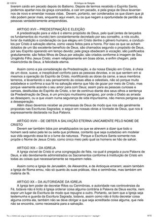 20/1/2014

39 Artigos de Religião

tiverem caído em pecado depois do Batismo. Depois de termos recebido o Espírito Santo,
podemos apartar-nos da graça concedida, e cair em pecado, e pela graça de Deus levantarnos de novo e emendar nossas vidas. Devem, portanto, ser condenados os que dizem que já
não podem pecar mais, enquanto aqui vivem, ou os que negam a oportunidade de perdão às
pessoas verdadeiramente arrependidas.
ARTIGO XVII – PREDESTINAÇÃO E ELEIÇÃO
A predestinação para a vida é o eterno propósito de Deus, pelo qual (antes de lançados
os fundamentos do mundo) tem constantemente decretado por seu conselho, a nós oculto,
livrar da maldição e condenação os que elegeu em Cristo dentre o gênero humano, e conduzilos por Cristo à salvação eterna, como vasos feitos para a honra. Por isso os que se acham
dotados de um tão excelente benefício de Deus, são chamados segundo o propósito de Deus,
por seu Espírito operando em tempo devido; pela graça obedecem à vocação; são justificados
gratuitamente; são feitos filhos de Deus por adoção; são criados conforme à imagem de Seu
Unigênito Filho Jesus Cristo; vivem religiosamente em boas obras, e enfim chegam, pela
misericórdia de Deus, à felicidade eterna.
Assim como a pia consideração da Predestinação, e da nossa Eleição em Cristo, é cheia
de um doce, suave, e inexplicável conforto para as pessoas devotas, e os que sentem em si
mesmos a operação do Espírito de Cristo, mortificando as obras da carne, e seus membros
terrenos, e levantando o seu pensamento às coisas altas e celestiais, não só porque muito
estabelece e confirma a sua fé na salvação eterna que hão de gozar por meio de Cristo, mas
porque veemente acende o seu amor para com Deus; assim para as pessoas curiosas e
carnais, destituídas do Espírito de Cristo, o ter de contínuo diante dos seus olhos a sentença
da Predestinação de Deus, é um princípio muitíssimo perigoso, por onde o Diabo as arrasta
ao desespero, ou a que vivam numa segurança de vida impuríssima, não menos perigosa que
a desesperação.
Além disso devemos receber as promessas de Deus de modo que nos são geralmente
propostas nas Escrituras Sagradas; e seguir em nossas obras a Vontade de Deus, que nos é
expressamente declarada na Sua Palavra.
ARTIGO XVIII – DE OBTER A SALVAÇÃO ETERNA UNICAMENTE PELO NOME DE
CRISTO
Devem ser também tidos por amaldiçoados os que se atrevem a dizer que todo o
homem será salvo pela lei ou seita que professa, contanto que seja cuidadoso em modelar
sua vida segundo essa lei e o lume da natureza. Porque a Escritura Santa somente nos
propõe o Nome de Jesus Cristo, como único meio pelo qual os homens se hão de salvar.
ARTIGO XIX – DA IGREJA
A Igreja visível de Cristo é uma congregação de fiéis, na qual é pregada a pura Palavra de
Deus, e são devidamente administrados os Sacramentos conforme à Instituição de Cristo em
todas as coisas que necessariamente se requerem neles.
Assim como a Igreja de Jerusalém, de Alexandria, e de Antioquia erraram; assim também
a Igreja de Roma errou, não só quanto às suas práticas, ritos e cerimônias, mas também em
matéria de fé.
ARTIGO XX – DA AUTORIDADE DA IGREJA
A Igreja tem poder de decretar Ritos ou Cerimônias, e autoridade nas controvérsias da
Fé, todavia não é lícito à Igreja ordenar coisa alguma contrária à Palavra de Deus escrita, nem
expor um lugar da Escritura de modo que repugne a outro. Portanto, se bem que a Igreja seja
testemunha e guarda da Escritura Sagrada, todavia, assim como não é lícito decretar coisa
alguma contra ela, também não se deve obrigar a que seja acreditada coisa alguma, que nela
não se encontra, como necessária para a salvação.

http://www.dar.org.br/anglicanismo/56-39-artigos-de-religiao.html?tmpl=component&print=1&page=

4/10

 