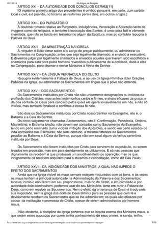 20/1/2014

39 Artigos de Religião

ARTIGO XXI – DA AUTORIDADE DOS CONCÍLIOS GERAIS[11]
[O vigésimo primeiro artigo dos precedentes é omitido porque é, em parte, dum caráter
local e civil, e é provido, no tocante às restantes partes dele, em outros artigos.]
ARTIGO XXII– DO PURGATÓRIO
A doutrina romana relativa ao Purgatório, Indulgências, Veneração e Adoração tanto de
imagens como de relíquias, e também à invocação dos Santos, é uma coisa fútil e vãmente
inventada, que não se funda em testemunho algum da Escritura, mas ao contrário repugna à
Palavra de Deus.
ARTIGO XXIII – DA MINISTRAÇÃO NA IGREJA
A ninguém é lícito tomar sobre si o cargo de pregar publicamente, ou administrar os
Sacramentos na Congregação, antes que seja legalmente chamado, e enviado a executá-lo.
E devemos julgar por legalmente chamados e enviados aqueles que tiverem sido escolhidos e
chamados para esta obra pelos homens revestidos publicamente de autoridade, dada a eles
na Congregação, para chamar e enviar Ministros à Vinha do Senhor.
ARTIGO XXIV – DA LÍNGUA VERNÁCULA DO CULTO
Repugna evidentemente à Palavra de Deus, e ao uso da Igreja Primitiva dizer Orações
Públicas na Igreja, ou administrar os Sacramentos em língua que o povo não entende.
ARTIGO XXV – DOS SACRAMENTOS
Os Sacramentos instituídos por Cristo não são unicamente designações ou indícios da
profissão dos Cristãos, mas antes testemunhos certos e firmes, e sinais eficazes da graça, e
da boa vontade de Deus para conosco pelos quais ele opera invisivelmente em nós, e não só
vivifica, mas também fortalece e confirma a nossa fé nele.
São dois os Sacramentos instituídos por Cristo nosso Senhor no Evangelho, isto é, o
Batismo e a Ceia do Senhor.
Os cinco vulgarmente chamados Sacramentos, isto é, Confirmação, Penitência, Ordens,
Matrimônio, e Extrema Unção, não devem ser contados como Sacramento do Evangelho,
tendo em parte emanado duma viciosa imitação dos Apóstolos, e sendo em parte estados de
vida aprovados nas Escrituras; não tem, contudo, a mesma natureza de Sacramentos
peculiar ao Batismo e à Ceia do Senhor, porque não tem sinal algum visível ou cerimônia
instituída por Deus.
Os Sacramentos não foram instituídos por Cristo para servirem de espetáculo, ou serem
levados em procissão, mas sim para devidamente os utilizarmos. E só nas pessoas que
dignamente os recebem é que produzem um saudável efeito ou operação; mas os que
indignamente os recebem adquirem para si mesmos a condenação, como diz São Paulo.
ARTIGO XXVI – DA INDIGNIDADE DOS MINISTROS, A QUAL NÃO IMPEDE O
EFEITO DOS SACRAMENTOS
Ainda que na Igreja visível os maus sempre estejam misturados com os bons, e às vezes
os maus tenham a principal autoridade na Administração da Palavra e dos Sacramentos;
todavia, como o não fazem em seu próprio nome, mas no de Cristo, e em comissão e por
autoridade dele administram, podemos usar do seu Ministério, tanto em ouvir a Palavra de
Deus, como em receber os Sacramentos. Nem o efeito da ordenança de Cristo é tirado pela
sua iniqüidade, nem a graça dos dons de Deus diminui para as pessoas que com fé e
devidamente recebem os Sacramentos que se lhe administram; os quais são eficazes por
causa da instituição e promessa de Cristo, apesar de serem administrados por homens
maus.
Não obstante, à disciplina da Igreja pertence que se inquira acerca dos Ministros maus, e
que sejam estes acusados por quem tenha conhecimento de seus crimes; e sendo, enfim,
http://www.dar.org.br/anglicanismo/56-39-artigos-de-religiao.html?tmpl=component&print=1&page=

5/10

 