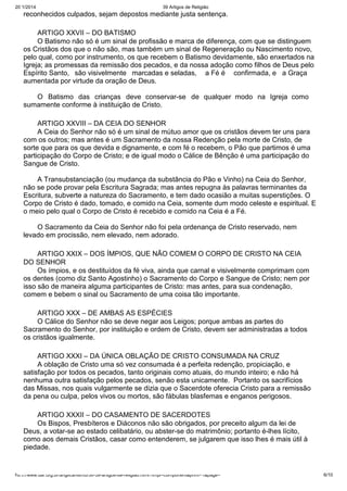 20/1/2014

39 Artigos de Religião

reconhecidos culpados, sejam depostos mediante justa sentença.
ARTIGO XXVII – DO BATISMO
O Batismo não só é um sinal de profissão e marca de diferença, com que se distinguem
os Cristãos dos que o não são, mas também um sinal de Regeneração ou Nascimento novo,
pelo qual, como por instrumento, os que recebem o Batismo devidamente, são enxertados na
Igreja; as promessas da remissão dos pecados, e da nossa adoção como filhos de Deus pelo
Espírito Santo, são visivelmente marcadas e seladas, a Fé é confirmada, e a Graça
aumentada por virtude da oração de Deus.
O Batismo das crianças deve conservar-se de qualquer modo na Igreja como
sumamente conforme à instituição de Cristo.
ARTIGO XXVIII – DA CEIA DO SENHOR
A Ceia do Senhor não só é um sinal de mútuo amor que os cristãos devem ter uns para
com os outros; mas antes é um Sacramento da nossa Redenção pela morte de Cristo, de
sorte que para os que devida e dignamente, e com fé o recebem, o Pão que partimos é uma
participação do Corpo de Cristo; e de igual modo o Cálice de Bênção é uma participação do
Sangue de Cristo.
A Transubstanciação (ou mudança da substância do Pão e Vinho) na Ceia do Senhor,
não se pode provar pela Escritura Sagrada; mas antes repugna às palavras terminantes da
Escritura, subverte a natureza do Sacramento, e tem dado ocasião a muitas superstições. O
Corpo de Cristo é dado, tomado, e comido na Ceia, somente dum modo celeste e espiritual. E
o meio pelo qual o Corpo de Cristo é recebido e comido na Ceia é a Fé.
O Sacramento da Ceia do Senhor não foi pela ordenança de Cristo reservado, nem
levado em procissão, nem elevado, nem adorado.
ARTIGO XXIX – DOS ÍMPIOS, QUE NÃO COMEM O CORPO DE CRISTO NA CEIA
DO SENHOR
Os ímpios, e os destituídos da fé viva, ainda que carnal e visivelmente comprimam com
os dentes (como diz Santo Agostinho) o Sacramento do Corpo e Sangue de Cristo; nem por
isso são de maneira alguma participantes de Cristo: mas antes, para sua condenação,
comem e bebem o sinal ou Sacramento de uma coisa tão importante.
ARTIGO XXX – DE AMBAS AS ESPÉCIES
O Cálice do Senhor não se deve negar aos Leigos; porque ambas as partes do
Sacramento do Senhor, por instituição e ordem de Cristo, devem ser administradas a todos
os cristãos igualmente.
ARTIGO XXXI – DA ÚNICA OBLAÇÃO DE CRISTO CONSUMADA NA CRUZ
A oblação de Cristo uma só vez consumada é a perfeita redenção, propiciação, e
satisfação por todos os pecados, tanto originais como atuais, do mundo inteiro; e não há
nenhuma outra satisfação pelos pecados, senão esta unicamente. Portanto os sacrifícios
das Missas, nos quais vulgarmente se dizia que o Sacerdote oferecia Cristo para a remissão
da pena ou culpa, pelos vivos ou mortos, são fábulas blasfemas e enganos perigosos.
ARTIGO XXXII – DO CASAMENTO DE SACERDOTES
Os Bispos, Presbíteros e Diáconos não são obrigados, por preceito algum da lei de
Deus, a votar-se ao estado celibatário, ou abster-se do matrimônio; portanto é-lhes lícito,
como aos demais Cristãos, casar como entenderem, se julgarem que isso lhes é mais útil à
piedade.

http://www.dar.org.br/anglicanismo/56-39-artigos-de-religiao.html?tmpl=component&print=1&page=

6/10

 
