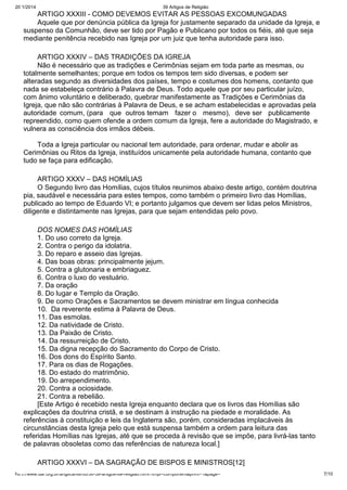 20/1/2014

39 Artigos de Religião

ARTIGO XXXIII - COMO DEVEMOS EVITAR AS PESSOAS EXCOMUNGADAS
Aquele que por denúncia pública da Igreja for justamente separado da unidade da Igreja, e
suspenso da Comunhão, deve ser tido por Pagão e Publicano por todos os fiéis, até que seja
mediante penitência recebido nas Igreja por um juiz que tenha autoridade para isso.
ARTIGO XXXIV – DAS TRADIÇÕES DA IGREJA
Não é necessário que as tradições e Cerimônias sejam em toda parte as mesmas, ou
totalmente semelhantes; porque em todos os tempos tem sido diversas, e podem ser
alteradas segundo as diversidades dos países, tempo e costumes dos homens, contanto que
nada se estabeleça contrário à Palavra de Deus. Todo aquele que por seu particular juízo,
com ânimo voluntário e deliberado, quebrar manifestamente as Tradições e Cerimônias da
Igreja, que não são contrárias à Palavra de Deus, e se acham estabelecidas e aprovadas pela
autoridade comum, (para que outros temam fazer o mesmo), deve ser publicamente
repreendido, como quem ofende a ordem comum da Igreja, fere a autoridade do Magistrado, e
vulnera as consciência dos irmãos débeis.
Toda a Igreja particular ou nacional tem autoridade, para ordenar, mudar e abolir as
Cerimônias ou Ritos da Igreja, instituídos unicamente pela autoridade humana, contanto que
tudo se faça para edificação.
ARTIGO XXXV – DAS HOMÍLIAS
O Segundo livro das Homílias, cujos títulos reunimos abaixo deste artigo, contém doutrina
pia, saudável e necessária para estes tempos, como também o primeiro livro das Homílias,
publicado ao tempo de Eduardo VI; e portanto julgamos que devem ser lidas pelos Ministros,
diligente e distintamente nas Igrejas, para que sejam entendidas pelo povo.
DOS NOMES DAS HOMÍLIAS
1. Do uso correto da Igreja.
2. Contra o perigo da idolatria.
3. Do reparo e asseio das Igrejas.
4. Das boas obras: principalmente jejum.
5. Contra a glutonaria e embriaguez.
6. Contra o luxo do vestuário.
7. Da oração
8. Do lugar e Templo da Oração.
9. De como Orações e Sacramentos se devem ministrar em língua conhecida
10. Da reverente estima à Palavra de Deus.
11. Das esmolas.
12. Da natividade de Cristo.
13. Da Paixão de Cristo.
14. Da ressurreição de Cristo.
15. Da digna recepção do Sacramento do Corpo de Cristo.
16. Dos dons do Espírito Santo.
17. Para os dias de Rogações.
18. Do estado do matrimônio.
19. Do arrependimento.
20. Contra a ociosidade.
21. Contra a rebelião.
[Este Artigo é recebido nesta Igreja enquanto declara que os livros das Homílias são
explicações da doutrina cristã, e se destinam à instrução na piedade e moralidade. As
referências à constituição e leis da Inglaterra são, porém, consideradas implacáveis às
circunstâncias desta Igreja pelo que está suspensa também a ordem para leitura das
referidas Homílias nas Igrejas, até que se proceda à revisão que se impõe, para livrá-las tanto
de palavras obsoletas como das referências de natureza local.]
ARTIGO XXXVI – DA SAGRAÇÃO DE BISPOS E MINISTROS[12]
http://www.dar.org.br/anglicanismo/56-39-artigos-de-religiao.html?tmpl=component&print=1&page=

7/10

 