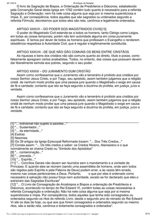 20/1/2014

39 Artigos de Religião

O livro da Sagração de Bispos, e Ordenação de Presbíteros e Diáconos, estabelecido
pela Convenção Geral desta Igreja em 1792 contém tudo quanto é necessário para a referida
Sagração e Ordenação; nem há nele coisa alguma que seja por si mesma supersticiosa e
ímpia. E, por conseqüência, todos aqueles que são sagrados ou ordenados segundo a
referida Fórmula, decretamos que todos eles são reta, canônica e legalmente ordenados.
ARTIGO XXXVII – DO PODER DOS MAGISTRADOS CIVIS[13]
O poder do Magistrado Civil estende-se a todos os homens, tanto Clérigo como Leigos,
em todas as coisas temporais; porém não tem autoridade alguma em coisa puramente
espirituais. E temos por dever de todos os homens que professam o Evangelho o renderem
obediência respeitosa à Autoridade Civil, que é regular e legitimamente constituída.
ARTIGO XXXVIII - DE QUE NÃO SÃO COMUNS OS BENS ENTRE CRISTÃOS
As riquezas e bens dos cristãos não são comuns quanto ao direito, título e posse, como
falsamente apregoam certos anabatistas. Todos, no entanto, das coisas que possuem devem
dar liberalmente esmola aos pobres, segundo o seu poder.
ARTIGO XXXIX – DO JURAMENTO DUM CRISTÃO
Assim como confessamos que o Juramento vão e temerário é proibido aos cristãos por
nosso Senhor Jesus Cristo, e por Tiago, seu apóstolo, assim também julgamos que a religião
cristã de nenhum modo proíbe que uma pessoa jure quando o Magistrado o exige em causa
de fé e caridade; contanto que isto se faça segundo a doutrina do profeta, em justiça, juízo e
verdade.
Assim como confessamos que o Juramento vão e temerário é proibido aos cristãos por
nosso Senhor Jesus Cristo, e por Tiago, seu apóstolo, assim também julgamos que a religião
cristã de nenhum modo proíbe que uma pessoa jure quando o Magistrado o exige em causa
de fé e caridade; contanto que isto se faça segundo a doutrina do profeta, em justiça, juízo e
verdade.

[1] "... indivisível não sujeito à paixões..."
[2] "... Sustentador..."
[3] "... da eternidade..."
[4] Esdras
[5] Neemias
[6] Os 39 artigos da Igreja Episcopal Reformada trazem: "... Dos Três Credos..."
[7] Consta assim: "... Os três credos a saber: os Credos Niceno, Atanasiano e o que
normalmente se chama Credo ou “Símbolo dos Apóstolos"
[8] "... contaminação..."
[9] "... preceda..."
[10] "... Espírito..."
[11] "... Concílios Gerais não devem ser reunidos sem o mandamento e a vontade de
Príncipes. E quando eles se reúnem (sendo uma assembléia de homens, onde sem todos
são regidos pelo Espírito e pela Palavra de Deus) podem errar, e às vezes têm errado,
mesmo nas coisas pertencentes a Deus. Portanto,
o que por eles é ordenado como
necessário à salvação não possui força nem autoridade, exceto se for declarado que eles o
extraíram das Sagradas Escrituras"
[12] "... O Livro de Consagração de Arcebispos e Bispos e ordenação de Presbíteros e
Diáconos, acontecido no tempo do Rei Edward VI, contém todas as coisas necessárias à
referida Consagração e ordenação; Não há nele coisa alguma que seja por si mesma
supersticiosa e ímpia. Por conseqüência, todos aqueles que tenha sido consagrados ou
ordenados segundo os ritos do referido Livro, desde o segundo ano do reinado do Rei Edward
VI até os dias de hoje, ou que aos que forem consagrados e ordenados segundo os mesmo
ritos, são e serão reta, canônica e licitamente consagrados e ordenados".
http://www.dar.org.br/anglicanismo/56-39-artigos-de-religiao.html?tmpl=component&print=1&page=

8/10

 