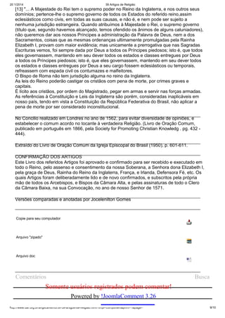 20/1/2014

39 Artigos de Religião

[13] "... A Majestade do Rei tem o supremo poder no Reino da Inglaterra, e nos outros seus
domínios; pertence-lhe o supremo governo de todos os Estados do referido reino,assim
eclesiásticos como civis, em todas as suas causas, e não é, e nem pode ser sujeito a
nenhuma jurisdição estrangeira. Quando atribuímos à Majestade o Rei, o supremo governo
(título que, segundo havemos alcançado, temos ofendido os ânimos de alguns caluniadores),
não queremos dar aos nossos Príncipes a administração da Palavra de Deus, nem a dos
Sacramentos, coisas que as mesmas ordenanças ultimamente promulgadas pela Rainha
Elizabeth I, provam com maior evidência; mas unicamente a prerrogativa que nas Sagradas
Escrituras vemos, foi sempre dada por Deus a todos os Príncipes piedosos; isto é, que todos
eles governassem, mantendo em seu dever todos os estados e classes entregues por Deus
a todos os Príncipes piedosos; isto é, que eles governassem, mantendo em seu dever todos
os estados e classes entregues por Deus a seu cargo fossem eclesiásticos ou temporais,
refreassem com espada civil os contumazes e malfeitores.
O Bispo de Roma não tem jurisdição alguma no reino da Inglaterra.
As leis do Reino poderão castigar os cristãos com pena de morte, por crimes graves e
capitais.
É lícito aos cristãos, por ordem do Magistrado, pegar em armas e servir nas forças armadas.
As referências à Constituição e Leis da Inglaterra são porém, consideradas inaplicáveis em
nosso país, tendo em vista a Constituição da República Federativa do Brasil, não aplicar a
pena de morte por ser considerado inconstitucional.
No Concilio realizado em Londres no ano de 1562, para evitar diversidade de opiniões, e
estabelecer o comum acordo no tocante à verdadeira Religião. (Livro de Oração Comum,
publicado em português em 1866, pela Society for Promoting Christian Knowledg . pg. 432 444).
Extraído do Livro de Oração Comum da Igreja Episcopal do Brasil (1950), p. 601-611.
CONFIRMAÇÃO DOS ARTIGOS
Este Livro dos referidos Artigos foi aprovado e confirmado para ser recebido e executado em
todo o Reino, pelo assenso e consentimento da nossa Soberana, a Senhora dona Elizabeth I,
pela graça de Deus, Rainha do Reino da Inglaterra, França, e Irlanda, Defensora Fé, etc. Os
quais Artigos foram deliberadamente lido e de novo confirmados, e subscritos pela própria
mão de todos os Arcebispos, e Bispos da Câmara Alta, e pelas assinaturas de todo o Clero
da Câmara Baixa, na sua Convocação, no ano de nosso Senhor de 1571.
Versões comparadas e anotadas por Jocelenilton Gomes

Copie para seu computador

Arquivo "zipado"

Arquivo doc

Comentários

Busca

Somente usuários registrados podem comentar!
Powered by !JoomlaComment 3.26
http://www.dar.org.br/anglicanismo/56-39-artigos-de-religiao.html?tmpl=component&print=1&page=

9/10

 