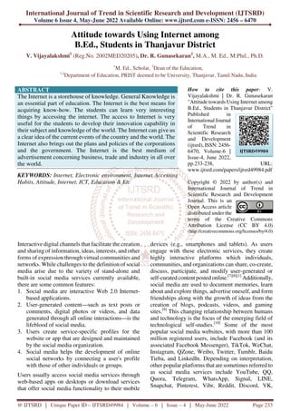 International Journal of Trend in Scientific Research and Development (IJTSRD)
Volume 6 Issue 4, May-June 2022 Available Online: www.ijtsrd.com e-ISSN: 2456 – 6470
@ IJTSRD | Unique Paper ID – IJTSRD49984 | Volume – 6 | Issue – 4 | May-June 2022 Page 233
Attitude towards Using Internet among
B.Ed., Students in Thanjavur District
V. Vijayalakshmi1
(Reg.No. 2002MED20205), Dr. R. Gunasekaran2
, M.A., M. Ed., M.Phil., Ph.D.
1
M. Ed., Scholar, 2
Dean of the Education,
1,2
Department of Education, PRIST deemed to be University, Thanjavur, Tamil Nadu, India
ABSTRACT
The Internet is a storehouse of knowledge. General Knowledge is
an essential part of education. The Internet is the best means for
acquiring know-how. The students can learn very interesting
things by accessing the internet. The access to Internet is very
useful for the students to develop their innovation capability in
their subject and knowledge of the world. The Internet can give us
a clear idea of the current events of the country and the world. The
Internet also brings out the plans and policies of the corporations
and the government. The Internet is the best medium of
advertisement concerning business, trade and industry in all over
the world.
KEYWORDS: Internet, Electronic environment, Internet Accessing
Habits, Attitude, Internet, ICT, Education & Etc
How to cite this paper: V.
Vijayalakshmi | Dr. R. Gunasekaran
"Attitude towards Using Internet among
B.Ed., Students in Thanjavur District"
Published in
International Journal
of Trend in
Scientific Research
and Development
(ijtsrd), ISSN: 2456-
6470, Volume-6 |
Issue-4, June 2022,
pp.233-238, URL:
www.ijtsrd.com/papers/ijtsrd49984.pdf
Copyright © 2022 by author(s) and
International Journal of Trend in
Scientific Research and Development
Journal. This is an
Open Access article
distributed under the
terms of the Creative Commons
Attribution License (CC BY 4.0)
(http://creativecommons.org/licenses/by/4.0)
Interactive digital channels that facilitate the creation
and sharing of information, ideas, interests, and other
forms of expression through virtual communities and
networks. While challenges to the definition of social
media arise due to the variety of stand-alone and
built-in social media services currently available,
there are some common features:
1. Social media are interactive Web 2.0 Internet-
based applications.
2. User-generated content—such as text posts or
comments, digital photos or videos, and data
generated through all online interactions—is the
lifeblood of social media.
3. Users create service-specific profiles for the
website or app that are designed and maintained
by the social media organization.
4. Social media helps the development of online
social networks by connecting a user's profile
with those of other individuals or groups.
Users usually access social media services through
web-based apps on desktops or download services
that offer social media functionality to their mobile
devices (e.g., smartphones and tablets). As users
engage with these electronic services, they create
highly interactive platforms which individuals,
communities, and organizations can share, co-create,
discuss, participate, and modify user-generated or
self-curated content posted online.[7][8][1]
Additionally,
social media are used to document memories, learn
about and explore things, advertise oneself, and form
friendships along with the growth of ideas from the
creation of blogs, podcasts, videos, and gaming
sites.[9]
This changing relationship between humans
and technology is the focus of the emerging field of
technological self-studies.[10]
Some of the most
popular social media websites, with more than 100
million registered users, include Facebook (and its
associated Facebook Messenger), TikTok, WeChat,
Instagram, QZone, Weibo, Twitter, Tumblr, Baidu
Tieba, and LinkedIn. Depending on interpretation,
other popular platforms that are sometimes referred to
as social media services include YouTube, QQ,
Quora, Telegram, WhatsApp, Signal, LINE,
Snapchat, Pinterest, Vibr, Reddit, Discord, VK,
IJTSRD49984
 