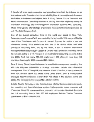 3
A handful of large public accounting and consulting firms lead the industry on an
international scale. These included the so-called Big Five: Accenture (formerly Andersen
Worldwide), PricewaterhouseCoopers, Ernst & Young, Deloitte Touche Tohmatsu, and
KPMG International. Consulting divisions of the Big Five were especially strong in
information technology (IT) and management information systems (MIS) consulting.
These firms typically offer strategic or generalist management consulting services as
well (The Gale Company, Inc.).
One of the largest consulting firms in the world and based in New York,
PricewaterhouseCoopers (PwC) was created by the high-profile 1998 merger of Big Six
rivals Price Waterhouse and Coopers & Lybrand. Founded in London in the late
nineteenth century, Price Waterhouse was one of the world's oldest and most
prestigious accounting firms, and by the 1990s, it was a massive international
management services purveyor. Coopers & Lybrand was a prominent accounting firm in
its own right, dating to a 1957 merger of two multinational accounting concerns. In the
late 2000s PwC had nearly 156,000 employees in 770 offices in more than 150
countries. Revenues for 2008 exceeded $28.1 billion.
Ernst & Young Global, based in London, is a worldwide management consulting firm
with fully integrated capabilities in strategy, operations, people, and information
management. Ernst & Young LLP, the American branch of the firm, is headquartered in
New York and has about 100 offices in the United States. Ernst & Young Global
employed 135,000 employees in more than 700 offices in 140 countries in the late
2000s. The firm recorded revenues of $24.5 billion in 2008.
Deloitte Touche Tohmatsu of New York is divided into four business segments: audit,
tax, consulting, and financial advisory services. It also provides human resources and
IT services. About 150 independent firms operate in 140 countries; Deloitte & Touche is
the U.S. accounting branch. With 165,000 employees, Deloitte Touche Tohmatsu
posted sales of $27.4 billion in 2008.
 