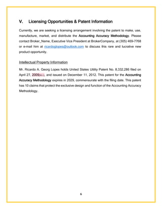 6
V. Licensing Opportunities & Patent Information
Currently, we are seeking a licensing arrangement involving the patent to make, use,
manufacture, market, and distribute the Accounting Accuracy Methodology. Please
contact Broker_Name, Executive Vice President at BrokerCompany, at (305) 469-7768
or e-mail him at ricardoglopes@outlook.com to discuss this rare and lucrative new
product opportunity.
Intellectual Property Information
Mr. Ricardo A. Georg Lopes holds United States Utility Patent No. 8,332,286 filed on
April 27, 2009[RL1], and issued on December 11, 2012. This patent for the Accounting
Accuracy Methodology expires in 2029, commensurate with the filing date. This patent
has 10 claims that protect the exclusive design and function of the Accounting Accuracy
Methodology.
 