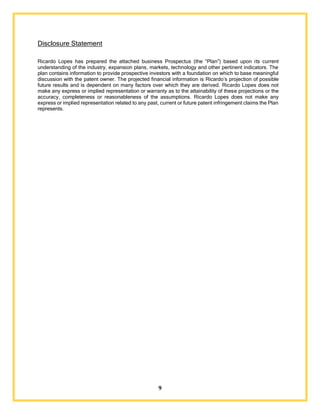 9
Disclosure Statement
Ricardo Lopes has prepared the attached business Prospectus (the “Plan”) based upon its current
understanding of the industry, expansion plans, markets, technology and other pertinent indicators. The
plan contains information to provide prospective investors with a foundation on which to base meaningful
discussion with the patent owner. The projected financial information is Ricardo’s projection of possible
future results and is dependent on many factors over which they are derived. Ricardo Lopes does not
make any express or implied representation or warranty as to the attainability of these projections or the
accuracy, completeness or reasonableness of the assumptions. Ricardo Lopes does not make any
express or implied representation related to any past, current or future patent infringement claims the Plan
represents.
 
