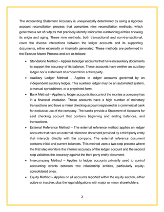 2
The Accounting Statement Accuracy is unequivocally determined by using a rigorous
account reconciliation process that comprises nine reconciliation methods, which
generates a set of outputs that precisely identify inaccurate outstanding entries showing
its origin and aging. These nine methods, both transactional and non-transactional,
cover the diverse interactions between the ledger accounts and its supporting
documents, either externally or internally generated. These methods are performed in
the Execute Macro Process and are as follows:
 Standalone Method — Applies to ledger accounts that have no auxiliary documents
to support the accuracy of its balance. These accounts have neither an auxiliary
ledger nor a statement of account from a third party.
 Auxiliary Ledger Method — Applies to ledger accounts governed by an
independent auxiliary ledger. This auxiliary ledger may be an automated system,
a manual spreadsheet, or a preprinted form.
 Bank Method — Applies to ledger accounts that control the monies a company has
in a financial institution. These accounts have a high number of monetary
transactions and have a mirror checking account registered in a commercial bank
for exclusive use of the company. The banks provide a Statement of Accounts for
said checking account that contains beginning and ending balances, and
transactions.
 External Reference Method — The external reference method applies on ledger
accounts that have an external reference document provided by a third party entity
that interacts directly with the company. The external reference document
contains initial and current balances. This method uses a two-step process where
the first step monitors the internal accuracy of the ledger account and the second
step validates the accuracy against the third party entity document.
 Intercompany Method — Applies to ledger accounts primarily used to control
accounting events between two relationship entities, particularly equity-
consolidated ones.
 Equity Method — Applies on all accounts reported within the equity section, either
active or inactive, plus the legal obligations with major or minor shareholders.
 