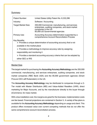 4
Summary
Patent Number: United States Utility Patent No. 8,332,286
Industry: Software / Accounting
Target Market Size: 350,000 Commercial, manufacturing, and services
enterprises, auditing companies, and stock market
companies in the US
85,000 US Governmental agencies
Primary Use: Accounting Accuracy determination supported by a
comprehensive Account Reconciliation Process
Key Benefits:
 Provides a unique determination of accounting accuracy that is not
available in the market place
 Provides a methodology to improve accuracy ratio by assigning
responsibility and monitoring it
 Provides a standard accounting accuracy criteria that can be adopted by
either SEC or IRS
Market Size
The target market for purchasing the Accounting Accuracy Methodology are the 350,000
commercial, manufacturing, and services enterprises, auditing companies, and stock
market companies (RBC Bank USA) and the 85,000 government agencies (Smart
Procure CEO Jeff Rubenstein) in the US.
The Accounting Accuracy Methodology may be distributed to companies through a 2-
Tier model with Master Distributors (MD) and Value-Added Resellers (VAR), direct
marketing for Major Accounts, and by the manufacturer directly to the buyer through
eCommerce, for mass market.
With a low installation cost, the margins are great for the licensees; implementation costs
are fee based. Financial projections are contained in Section V. A variety of fee plans is
available for the Accounting Accuracy Methodology depending on usage and client. This
product offers increased value over current competing methods that do not offer the
same comprehensive account reconciliation process.
 