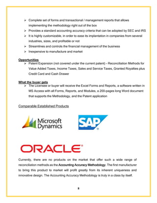 8
 Complete set of forms and transactional / management reports that allows
implementing the methodology right out of the box
 Provides a standard accounting accuracy criteria that can be adopted by SEC and IRS
 It is highly customizable, in order to ease its implantation in companies from several
industries, sizes, and profitable or not
 Streamlines and controls the financial management of the business
 Inexpensive to manufacture and market
Opportunities
 Patent Expansion (not covered under the current patent) - Reconciliation Methods for
Value Added Taxes, Income Taxes, Sales and Service Taxes, Granted Royalties plus
Credit Card and Cash Drawer
What the buyer gets
 The Licensee or buyer will receive the Excel Forms and Reports, a software written in
MS Access with all Forms, Reports, and Modules, a 200-pages long Word document
that supports the Methodology, and the Patent application
Comparable Established Products
Currently, there are no products on the market that offer such a wide range of
reconciliation methods as the Accounting Accuracy Methodology. The first manufacturer
to bring this product to market will profit greatly from its inherent uniqueness and
innovative design. The Accounting Accuracy Methodology is truly in a class by itself.
 
