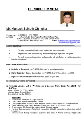 CURRICULUM VITAE
Mr. Mahesh Balnath Chirlekar
Contact No. : 8454946360 / 9768113820
Address : 14, Navnath, Sai Baba Nagar, Near Pramila Nagar Apt,
: Behind McDonald, Kandarpada Link Road, Dahisar West
: Mumbai-400068. Maharashtra India E-Mail: maheshchirlekar@hotmail.com
maheshchirlekar@gmail.com
CAREER OBJECTIVE
• To build a career in a leading and challenging corporate world.
• To grow and work professionally, with the company’s objectives and goals.
• To seek a responsible position and aspire for job satisfaction by making each step
learning experience.
EDUCATIONAL BACKGROUND
 Bachelor of Commerce from Y.C.M.O. University in currently appearing.
 Higher Secondary School Examination from Y.C.M.O. Board, University in year 2007.
 High School Examination from Maharashtra. Board, in year 2005.
PROFESSIONAL WORKING EXPERIENCE
 Reliance Jewels Ltd. :- Working as a Cashier Cum Stock Assistant for
1.6.Year.
Reliance Retail Ltd, D’Victoria Mall,
Gautam Nagar, Shimpoli Road,
Borivali West. Mumbai-400092.
 Job Profile:
 Stock Inward & Outward in Axapta software.
 Check parcel received from Store & Vendor.
 Daily Stock Count & Monthly PI audit. Physical Inventory report sent to HO for monthly basis.
 Sales Tax report, store Inward & Outward parcel reports sent to HO monthly basis.
 Check product QC- Proper Hall making Gold & Diamond jewelry.
 Handing Cash transaction, Petty Cash transaction, Utility bill transaction & other store related
transaction.
 Handing Cash Billing transaction- Customer Bills entry in Axapta software, Proper data
 