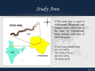 Study Area
?The study area is a part of
Alaknanada Bhagirathi and
Ganges basin which lies in
the state of Uttarakhand,
India extends with area of
1093.44 sq.km
?Lat/Long extend from
301'53.56"N,
7815'24.27"E to
3035'5.74"N,
7935'43.56"E
 