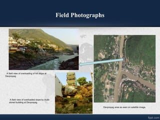 Field Photographs
Devprayag area as seen on satellite image.
A field view of overloading of hill slope at
Devprayag
A field view of overloaded slope by multi-
stored building at Devprayag.
 