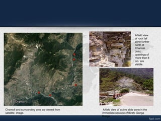 Chamoli and surrounding area as viewed from
satellite image.
A field view
of rock fall
zone further
north of
Chamoli.
Joint
openings of
more than 8
cm are
visible.
A field view of active slide zone in the
immediate upslope of Birahi Ganga
Bridge.
 