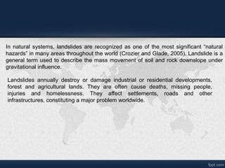 In natural systems, landslides are recognized as one of the most significant natural
hazards in many areas throughout the world (Crozier and Glade, 2005). Landslide is a
general term used to describe the mass movement of soil and rock downslope under
gravitational influence.
Landslides annually destroy or damage industrial or residential developments,
forest and agricultural lands. They are often cause deaths, missing people,
injuries and homelessness. They affect settlements, roads and other
infrastructures, constituting a major problem worldwide.
 
