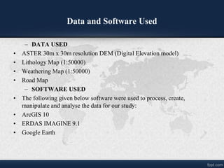 Data and Software Used
C DATA USED
? ASTER 30m x 30m resolution DEM (Digital Elevation model)
? Lithology Map (1:50000)
? Weathering Map (1:50000)
? Road Map
C SOFTWARE USED
? The following given below software were used to process, create,
manipulate and analyse the data for our study:
? ArcGIS 10
? ERDAS IMAGINE 9.1
? Google Earth
 