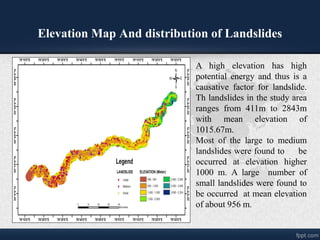 Elevation Map And distribution of Landslides
A high elevation has high
potential energy and thus is a
causative factor for landslide.
Th landslides in the study area
ranges from 411m to 2843m
with mean elevation of
1015.67m.
Most of the large to medium
landslides were found to be
occurred at elevation higher
1000 m. A large number of
small landslides were found to
be occurred at mean elevation
of about 956 m.
 