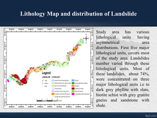 Lithology Map and distribution of Landslide
Study area has various
lithological units having
asymmetrical area
distributions. First five major
lithological units, covers most
of the study area. Landslides
number varied through these
lithological units. Most of
these landslides, about 74%,
were concentrated on three
major lithological units i.e to
dark grey phyllite with slate,
biotite schist with grey granite
gneiss and sandstone with
shale.
 