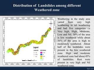Distribution of Landslides among different
Weathered zone
Weathering in the study area
varied from very high
weathering to nil weathering
and had five categories i.e
Very high, High, Moderate,
Low and Nil. 58% of the area
is low weathered while about
36% of the area is high to
moderately weathered. About
half of the landslides were
present in the low weathered
zone. High and moderate
weathered zone had about 45%
of landslides. Rest were
present in very high and Nil
weathered zone.
 