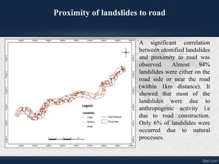 Proximity of landslides to road
A significant correlation
between identified landslides
and proximity to road was
observed. Almost 94%
landslides were either on the
road side or near the road
(within 1km distance). It
showed that most of the
landslides were due to
anthropogenic activity i.e
due to road construction.
Only 6% of landslides were
occurred due to natural
processes.
 