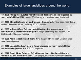 ?In 2006 Philippines (Leyte) rockslides and debris avalanche triggered by
heavy rainfall killed 1100 people, 375 homes and a school were destroyed.
?In 2008 China(Sichuan) an earthquake ( 8 magnitude) have been recorded a
total of 15.000 landslides, inducing 20.000 deaths
?In 2008 in Egypt (East Cairo) a destabilization due to man-made
construction, a rockslide buried part of village destroying 150 houses, 107
deaths and 400 people missing.
?In 2009 Xiolin landslide and debris flow triggered by typhoon Morakot killed
more the 400 people
?In 2010 Uganda(Bududa) debris flows triggered by heavy rainfall killed
more than 400 people, and 200.000 displaced
?In 2011 Brazil (Nova Friburgo RJ) with more than 1'000 landslides in a
radius of 50 km, killed more than 1'000 people, dozens of injured and at least
20'0000 persons homeless and destroyed
Examples of large landslides around the world
 