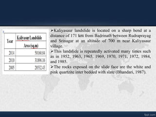 ?Kaliyasaur landslide is located on a sharp bend at a
distance of 171 km from Badrinath between Rudraprayag
and Srinagar at an altitude of 700 m near Kaliyasaur
village.
?This landslide is repeatedly activated many times such
as in 1952, 1963, 1965, 1969, 1970, 1971, 1972, 1984,
and 1985.
?The rocks exposed on the slide face are the white and
pink quartzite inter bedded with slate (Bhandari, 1987).
 