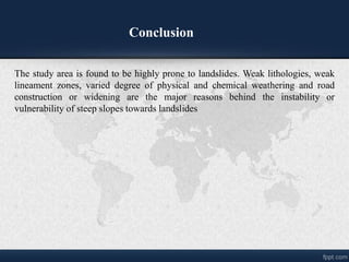 The study area is found to be highly prone to landslides. Weak lithologies, weak
lineament zones, varied degree of physical and chemical weathering and road
construction or widening are the major reasons behind the instability or
vulnerability of steep slopes towards landslides
Conclusion
 