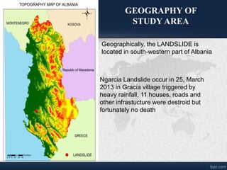Ngarcia Landslide occur in 25, March
2013 in Gracia village triggered by
heavy rainfall, 11 houses, roads and
other infrastucture were destroid but
fortunately no death
Geographically, the LANDSLIDE is
located in south-western part of Albania
GEOGRAPHY OF
STUDY AREA
 
