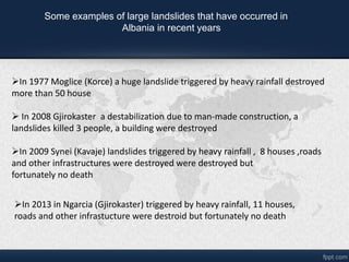 Some examples of large landslides that have occurred in
Albania in recent years
?In 1977 Moglice (Korce) a huge landslide triggered by heavy rainfall destroyed
more than 50 house
? In 2008 Gjirokaster a destabilization due to man-made construction, a
landslides killed 3 people, a building were destroyed
?In 2009 Synei (Kavaje) landslides triggered by heavy rainfall , 8 houses ,roads
and other infrastructures were destroyed were destroyed but
fortunately no death
?In 2013 in Ngarcia (Gjirokaster) triggered by heavy rainfall, 11 houses,
roads and other infrastucture were destroid but fortunately no death
 