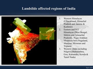 Landslide affected regions of India
1
2
3
1. Western Himalayas
(Uttarakhand, Himachal
Pradesh and Jammu &
Kashmir)
2. Eastern and N.E
Himalayas (West Bengal,
Sikkim and Arunachal
Pradesh) , Naga-Arakkan
Mountain belt (Nagaland,
Manipur, Mizoram and
Tripura)
3. Western Ghats including
Nilgiris (Maharashtra,
Goa, Karnataka, Kerala &
Tamil Nadu)
 